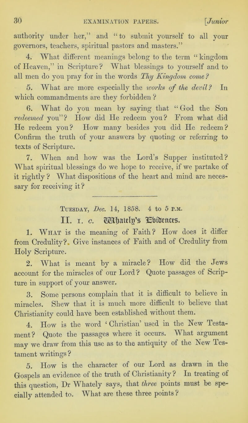 authority under her,” and “to submit yourself to all your governors, teachers, spiritual pastors and masters.” 4. What different meanings belong to the term “ kingdom of Heaven,” in Scripture? What blessings to yourself and to all men do you pray for in the words Thy Kingdom come ? 5. What are more especially the works of the devil? In which commandments are they forbidden ? 6. What do you mean by saying that “ God the Son redeemed you”? How did He redeem you? From what did He redeem you? How many besides you did He redeem? Confirm the truth of your answers by quoting or referring to texts of Scripture. 7. When and how was the Lord’s Supper instituted? What spiritual blessings do we hope to receive, if we partake of it rightly ? What dispositions of the heart and mind are neces- sary for receiving it? Tuesday, Dec. 14, 1858. 4 to 5 p.m. II. i. c. (Mjatelg’s ISbtiJcnces. 1. What is the meaning of Faith? How does it differ from Credulity?. Give instances of Faith and of Credulity from Holy Scripture. 2. What is meant by a miracle? How did the Jews account for the miracles of our Lord ? Quote passages of Scrip- ture in support of your answer. 3. Some persons complain that it is difficult to believe in miracles. Shew that it is much more difficult to believe that Christianity could have been established without them. 4. How is the word ‘ Christian’ used in the New Testa- ment? Quote the passages where it occurs. What argument may we draw from this use as to the antiquity of the iNew Tes- tament writings? 5. How is the character of our Lord as drawn in the Gospels an evidence of the truth of Christianity ? In treating of this question, Dr Whately says, that three points must be spe- cially attended to. What are these three points ?