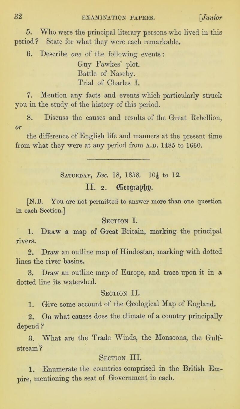 5. Who were the principal literary persons who lived in this period ? State for what they were each remarkable. 6. Describe one of the following events: Guy Fawkes’ plot. Battle of Naseby. Trial of Charles I. 7. Mention any facts and events which particularly struck you in the study of the history of this period. 8. Discuss the causes and results of the Great Rebellion, or the difference of English life and manners at the present time from what they were at any period from A.D. 1485 to 1660. Saturday, Dec. 18, 1858. 10^ to 12. II. 2. (Scogtapfig. [N.B. You are not permitted to answer more than one question in each Section.] Section I. 1. Draw a map of Great Britain, marking the principal rivers. 2. Draw an outline map of Hindostan, marking with dotted lines the river basins. 3. Draw an outline map of Europe, and trace upon it in a dotted line its watershed. Section II. 1. Give some account of the Geological Map of England. 2. On what causes does the climate of a country principally depend ? 3. What are the Trade Winds, the Monsoons, the Gulf- stream ? Section III. 1. Enumerate the countries comprised in the British Em- pire, mentioning the seat of Government in each.