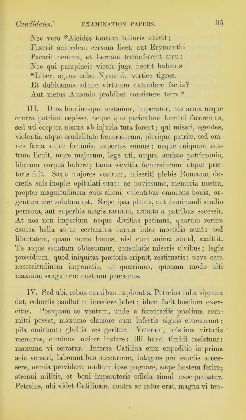 Nec vero *Alcides tantum telluris obivit; Fixerit aeripedem cervam licet, aut Erymanthi Pacarit nemora, et Lernam tremefecerit arcu: Nec qui parapineis victor juga flectit habenis -Liber, agens celso Nysse de vertice tigres. Et dubitamus adhuc virtutem extendere t'actis? Aut metus Ausonia probibet consistere terra? ITT. Deos hominesque testamur, imperator, nos anna neque contra patriam cepisse, neque quo periculum liomini faceremus, sed uti corpora nostra ab injuria tuta forent; qui miseri, egentes, violcntia atque crudelitate foeneratorum, plerique patrise, sed om- nes fama atque fortunis, expertes sumus : neque cuiquam nos- trum licuit, more majorum, lege uti, neque, amisso patrimonio, liberum corpus habere; tanta saevitia foeneratorum atque prae- toris fuit. Stepe inajores vestram, miseriti plebis Romanee, de- cretis suis inopise opitulati sunt: ac novissume, memoria nostra, propter magnitudinem au'is alieni, volentibus omnibus bonis, ar- gentum jure solutum est. Saspe ipsa plebes, aut dominandi studio permota, aut superbia magistratuum, armata a patribus secessit. At nos non imperium neque divitias petimus, quarum rerum caussa bella atque certamina omnia inter mortalis sunt: sed libertatem, quam nemo bonus, nisi cum anima simul, amittit. Te atque senatum obtestamur, consulatis miseris civibus; legis praesidium, quod iniquitas prretoris eripuit, restituatis: neve earn necessitudinem imponatis, ut quart'imus, quonam modo ulti maxume sanguinem nostrum pereamus. IY. Sed ubi, rebus omnibus exploratis, Petreius tuba signum dat, cohortis paullatim incedere jubet; idem facit hostium exer- citus. Postquam eo ventum, unde a ferentariis pradium com- mitti posset, maxumo clamore cum infestis signis concurrunt; pila omittunt; gladiis res geritur. Veterani, pristine virtutis memores, cominus acriter instare: illi hand timidi resistunt: maxuma vi certatur. Interea Catilina cum expeditis in prima acie versari, laborantibus succurrere, integros pro sauciis arces- sere, omnia providere, multum ipse pugnare, sarpe hostem ferire; strenui militis, et boni imperatoris officia simul exsequebatur. Petreius, ubi videt Catilinam, contra ac ratus erat, magna vi ten-