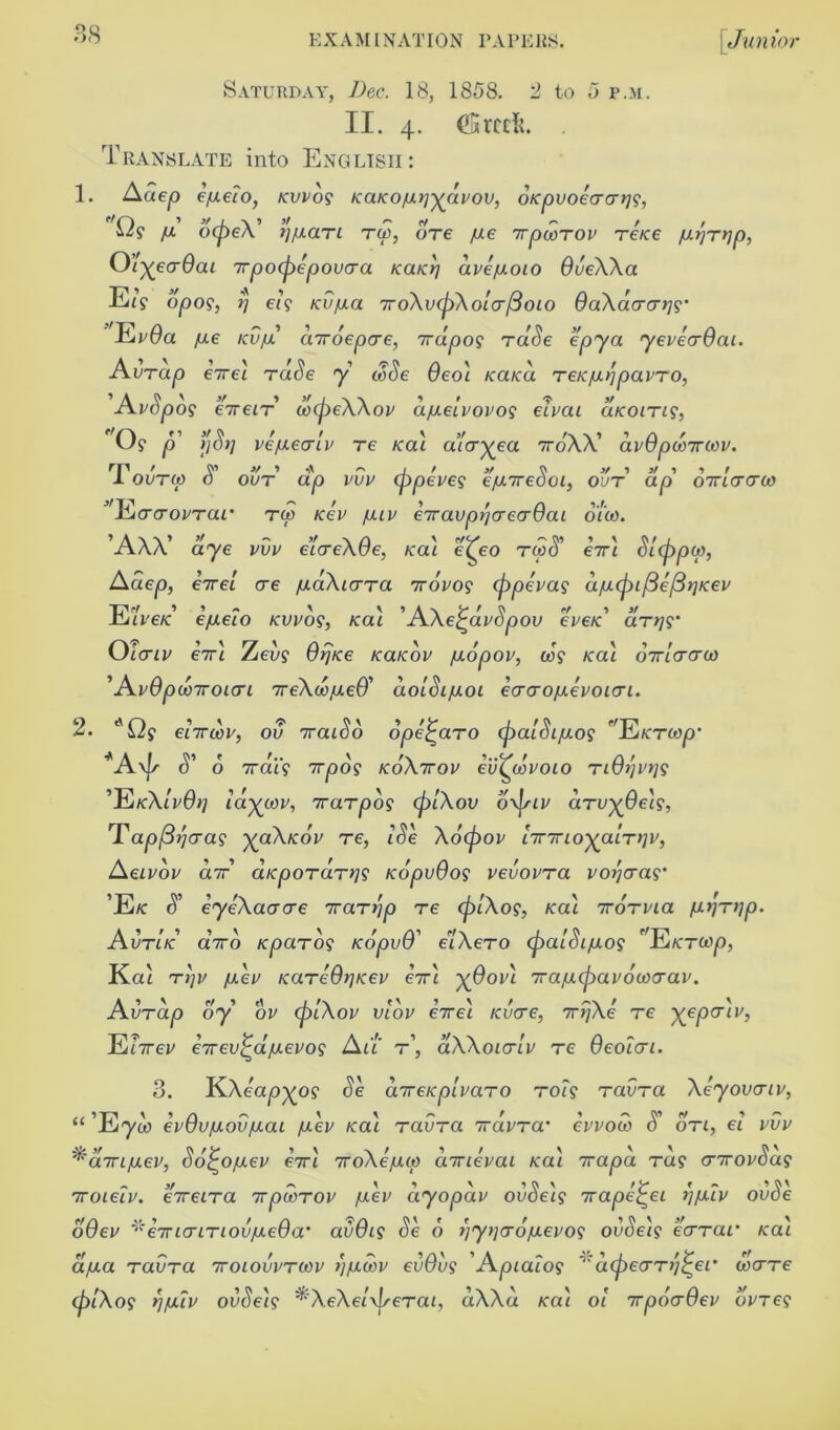 Saturday, Dec. 18, 1858. 3 to 5 p.m. II. 4. (Srctfc. Translate into English: 1. Adep efieio, Kvvog KdKow^avov, o/cpvoeaarjg, Q? yti ocpeX’ z^uaTi to, ore yue 7rpwrov re/ce fi-nrnp, O’l^eadai rpoipepovaa KaKrj dve/aoto dveXXa EiV 0^09, ?) e<? /ci/yua 7roXv(piXola/3oio OaXaaat]g‘ ’'EvOa fJ-€ Kvfi droepae, rdpog rdSe epya yeveaOai. Avrap e7rei rade y wide 0eoi /ca/ca reufi/jpavro, 'AvSpog ereir wcjjeXXov a/uLeivovog elvai cucoing, O? p ljS>i ve/uealv re /ecu aicryea 7roXX’ dvOpwrwv. 1 outo) 0 our a^o iw eppeves e/Jaredoi, out ap 07ri(rcray ’'Eaaovrar rw icev /juv eiravpnaeadai 0100. ’AW’ aye pup e’iaeXOe, ical e(^eo t60<5’ 67T/ Sl(ppw, A aep, e7re/ ere /uaXiara irovog (ppevag dfj.(pil3e/3t]Kev Ee/ ’ ’ ~ X ^ iA\ W ft r/ 9 J/ U'€K e/ueio kvvo?, Aca* J\\ei^avdpov eve/c atw Oiaiv er'i Zee? 0/7/ce koucov /ucopov, wg /cai oiriaaw ’Avdpwroiai reXw/uieO' dolSi/uoi eaaojuevoiai. 2t\ O ’ ' ^ M 9 /V* / / P/T7 • 1/9 enroot/, ov iraioo ope^aro (paioLfjLos HdKTfap9 o xat? 7rjOO? koXttov ev^wvoio T/0//P//9 'EkXlvOij laywv, rarpog (piXov o\piv arv^Oeh, Tapfirjaag yoiXtcov re, iSe Xo(pov 'nmoyaiTtiv, Aeivov dr aKpordrns KopvOog vevovra votjaag 'Ek S' iyeXaacre rarrjp re (plXog, icai rorvia /J.tjr>ip. Avrld aVo Kparog KopvO' e'lXero (palSi/uog Eicrcop, Kai rijv /aev KareOnrcev erl X@ov'1 Tfaiu-tpwowaav. Avrdp oy ov (piXov vlov ere\ tevere, rrjXe re ^eper/p, Ef7rep erev^djaevog Au r\ aXXoiaiv re Oeoicri. 3. KXeapxog Se areupivaro roig ravra Xeyovcriv, “ ’Ey a> evOv/Aoviuai /uev ica'i ravra ravra evvoco S' on, ei vvv ^dn/uLev, So^o/uev eiri roXe/un cnrtevai Ka'i rapa rag enrovbag 7roielv. ereira rpwrov /aev dyopdv ovSe'ig rape^ei >]fiiv ovSe dOev *eirLcririoviJLeQa’ avOig Se 6 ijytjao/uLevog ovSeig eerrar ica'i a/aa ravra 7roiovvrwv i'jiuwv evOvg Apialog cupeo-rqj-er ware (plXog nfj.iv ovSe'ig eXe/yjserai, aXXa /cat oi 7rpoaOev ovreg