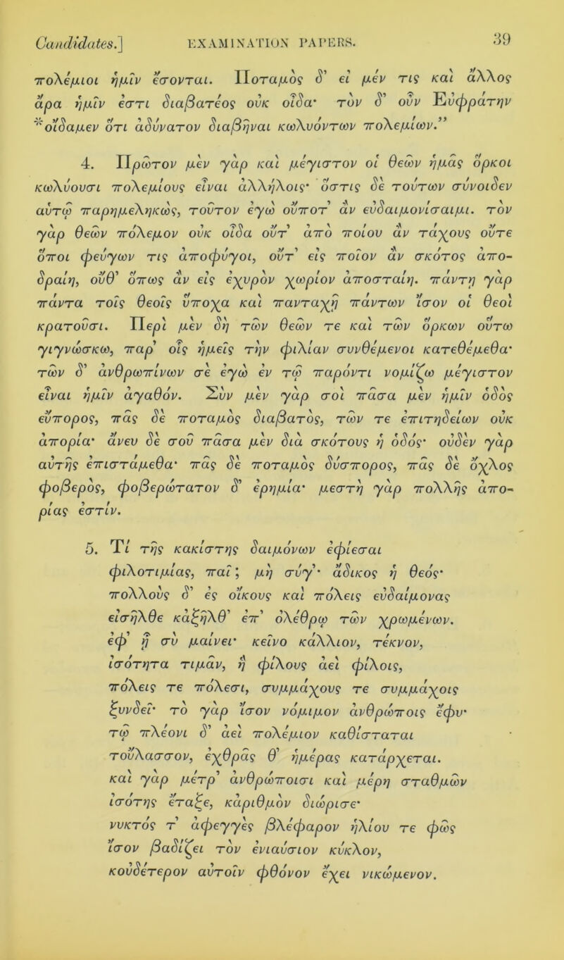 7ro\e/uuoi rjjxlv kcrovTCLi. apa rjfXLV ecrri SiaftaTeog ovk olSanev oti dSvvaTov Sia/3rjvai kcoXvovtoov iroXefxltnv UoTa/xo? S' el jxev Tig Kai aXXog olSa- tov S' ovv EvtppaTrjv 4. IIpwTOv /uev yap Kai [xeyiarrov ol Oecov rj/xag opKOi kcoXvovcti 7roXejulovg elvai dXXrjXoig’ oang Se tovtcov crvvoiSev uvtw 7raprj/ueXr]Kiog, tovtov eyeo ovttot dv evSai/uovlcraijui. tov yap Oecov TroXejuov ovk olSa out axo ttoiov dv Ta^ovg ovTe o7tol (pevycov rig cnrotpvyoi, out' elg 7rolov dv cr/coro? axo- Spaltj, ovO' oxtog dv elg e-yypov yooplov diroa-Tair]. TrdvTtj yap 7ravra TOig Oeolg viroya Kai 7ravTayrj 7ravrcov ’1<tov ol Oeoi Kparovcri. Ile^i /uev SI) toov Oecov re Kai toov dpKOOv ovtco yiyvuxTKOO, 7rap' oig ))/aelg tijv cpiXlav crwOe/uevoi KaTeOejueOa toov S' dvOpooTrivoov ore eyoo ev tw 7rapdvTi vo/uiQa /ueyiaTOV elvai rjju.lv dyaOov. juev yap croi Trdcra /uev rj/utv oSog eviropog, 7rag Se TroTa/uog Sia/3aTog, toov re eiriTr/Seioov ovk diropia' dvev Se crov 7rdcra juev Sid (TKOTOvg r) oSog’ ovSev yap avTrjg €7riarTujue0a‘ xag Se TOTa/xog Svcnropog, 7rdg Se dy\og (pofiepog, (pofiepcoTaTOV S' epij/ula' /uecrTij yap 7roXXljg axo- plag ecTTiv. 5. T/ T>jg KaKLtTTrjg Sai/uovcov eiplecrai cpiXoTi/xlag, xa?; /ulj orvy'' dSiKog r) Oeog‘ 7roXXovg S' eg oiKOvg Kai iroXeig evSal/Jiovag eltrljXOe Kd^rjXO ex’ oXeOpo) toov ^poo/uevoov. etp rj av jualver Kelvo KaXXiov, tckvov, IcroTtjTa Tijuav, rj (plXovg de'i (plXoig, TroXeig Te oroXecri, erv/ujua^ovg to crv/u/udyoig £vvSer to yap lotov vojuijuov dvOpioiroig etpv' Ttn xXeoj/i S' de'i ToXe/uiov KaOlcrTaTai TovXacrcrov, e-yOpdg 0 Ij/uepag KaTapyeTai. Kai yap fueTp avOpooiroicri Kai /uept] crTuO/udov IcroTtjg eVa£e, KapiOjudv Sicopicre’ WKTog t dtpeyyeg fiXecpapov SjXlov Te (pcog lerov fiaSli^ei tov eviavcriov kvkXov, KOvSeTepov ovtoIv (pOovov eyet viKto/uevov.