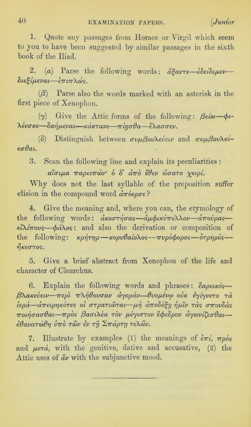 1. Quote any passages from Horace or Virgil which seem to you to have been suggested by similar passages in the sixth book of the Iliad. 2. (a) Parse the following words: a^avre—e8el8ipev— 8ie^!pevaL—e7rnrXoos. (/3) Parse also the words marked with an asterisk in the first piece of Xenophon. (y) Give the Attic forms of the following: /Setea—</»- Xeea/te—8ay)pevaL—icd/crave—iripaQa—eXaaaev. (8) Distinguish between crvpfiovXeveiv and crvp(3ovXeu- eadac. 3. Scan the following line and explain its peculiarities : ala l pa TrapenrwV 6 8' dnro eOev diaaro yytpt. Why does not the last syllable of the preposition suffer elision in the compound word airoepae? 4. Give the meaning and, where you can, the etymology of the following words : dtcoarpaas—dpcfuKVTreXXov—dir ov pas— elXiirovs—<pdXos: and also the derivation or composition of the following: Kpprrjp—fcopvdaloXos—irvpb^opos—orprjpos— tf/ceaTOS. 5. Give a brief abstract from Xenophon of the life and character of Clearchus. 6. Explain the following words and phrases: 8apei/cos— fiXa/cevew—irepl TrXr/dovaav dyopav—Ovopevcp ovk iylyvero ra lepa—diTrecppKOTes ol cttparccorat—pr) diro86^ij rjplv Tas cnrov8ds TroLrjaaaOaL—rrpos (BaaiXea rov peytarov e<pe8pov dycovl^eaOai— idavarcodr] xnto tcop cp rf) 'ZirdpTr) reXcov. 7. Illustrate by examples (1) the meanings of bird vrpos and perd, with the genitive, dative and accusative, (2) the Attic uses of av with the subjunctive mood.