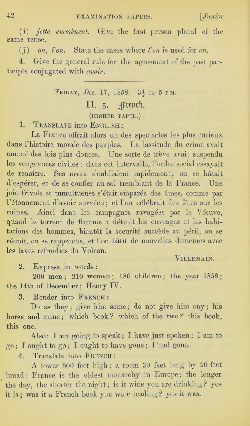 (i) jette, emmenent. Give the first person plural of the same tense. (j ) on, Von. State the cases where Von is used for on. 4. Give the general rule for the agreement of the past par- ticiple conjugated with avoir. Friday, Dec. 17, 1858. 3^ to 5 r.M. II. 5, Jrcnct). (higher paper.) 1. Translate into English : La France offrait alors un des spectacles les plus curieux dans l’liistoire morale des peuples. La lassitude du crime avait amend des lois plus douces. Une sorte de trdve avait suspendu les vengeances civiles; dans cet intervalle, l’ordre social essayait de renaitre. Ses maux s’oubliaient rapidement; on se hatait d’esperer, et de se confier au sol tremblant de la France. Une joie frivole et tumultueuse s’dtait emparde des ames, comme par l’etonnement d’avoir survdcu; et l’on cdldbrait des fetes sur les mines. Ainsi dans les campagnes ravagdes par le Vdsuve, quand le torrent de flamme a detruit les ouvrages et les habi- tations des hommes, bientot la securitd succdde au peril, on se rdunit, on se rapproche, et l’on batit de nouvelles demeures avec les laves refroidies du Yolcan. VlLLEMAIN. 2. Express in words : 200 men; 210 women; 180 children; the year 1858; the 14th of December; Henry IV. 3. Render into French : Do as they; give him some; do not give him any; his horse and mine; which book? which of the two? this book, this one. Also: I am going to speak; I have just spoken ; I am to go; I ought to go ; I ought to have gone; I had gone. 4. Translate into French : A tower 300 feet high; a room 30 feet long by 20 feet broad; France is the oldest monarchy in Europe; the longer the day, the shorter the night; is it wine you are drinking? yes it is; was it a French book you were reading ? yes it was.