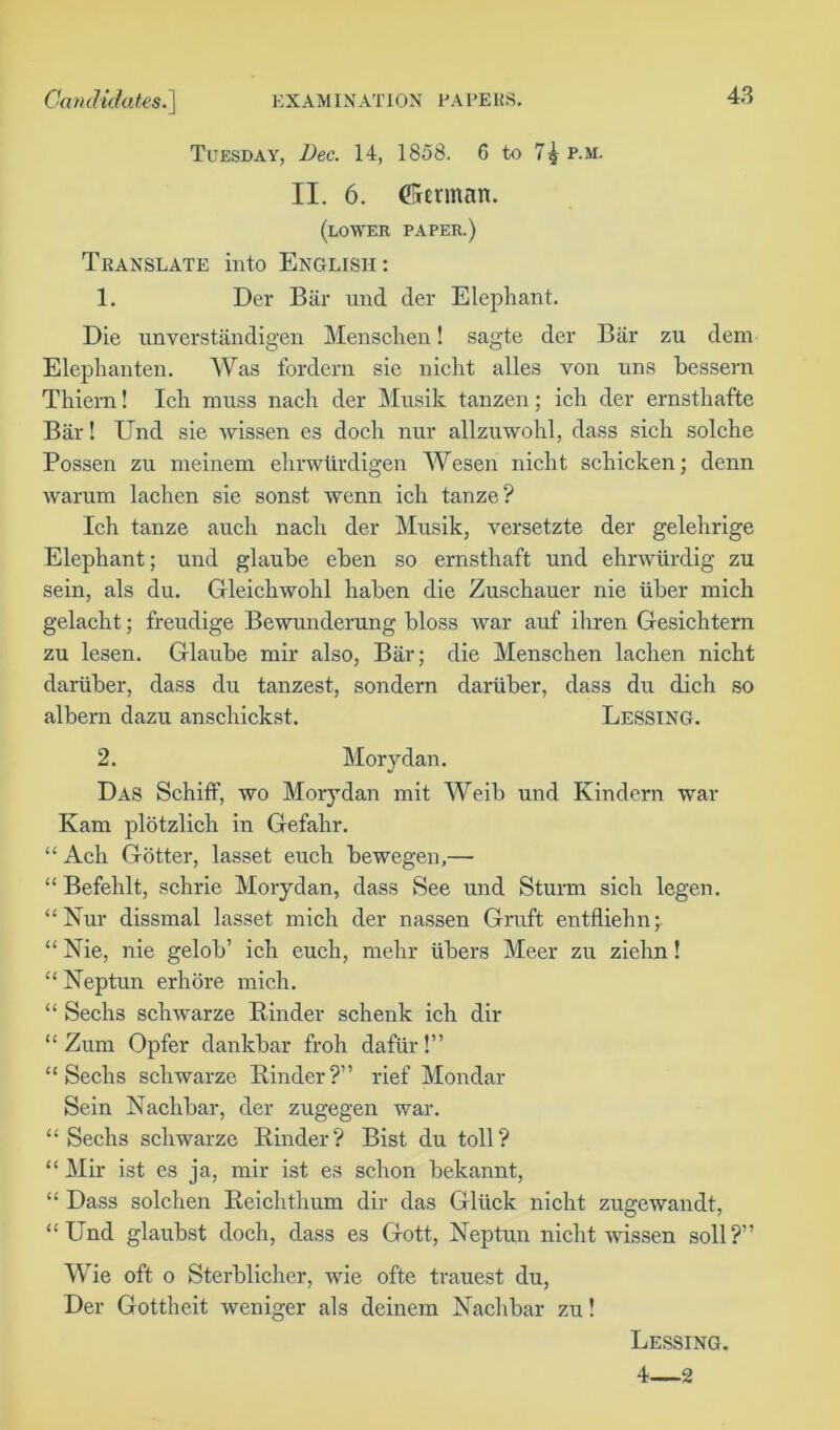 Tuesday, Dec. 14, 1858. 6 to 7^ p.m. II. 6. (frmnan. (lower paper.) Translate into English: 1. Der Bar und der Elephant. Die unverstandigen Menschen! sagte der Biir zu dem Elephanten. Was fordern sie niclit alles von uns bessern Thiem! Ich muss nach der Musik tanzen; ich der ernsthafte Bar! Und sie wissen es dock nur allzuwohl, dass sich solche Posseri zu meinem ehrwiirdigen Wesen nicht schicken; denn warum lachen sie sonst wenn ich tanze? Ich tanze auch nach der Musik, versetzte der gelehrige Elephant; und glaube eben so ernsthaft und ehnviirdig zu sein, als du. Gleichwohl haben die Zuschauer nie iiber mich gelacht; freudige Bewunderung bloss war auf ihren Gesichtern zu lesen. Glaube mir also, Bar; die Menschen lachen nicht dariiber, dass du tanzest, sondern dartiber, dass du dich so albern dazu anschickst. Lessing. 2. Morydan. Das Schiff, wo Morydan mit Weib und Kindcrn war Kam plotzlich in Gefahr. “ Ach Gotter, lasset euch bewegen,— “ Befehlt, schrie Morydan, dass See und Sturm sich legen. “Nur dissmal lasset mich der nassen Graft entfliehn; “ Nie, nie gelob’ ich euch, mehr iibers Meer zu ziehn! “ Neptun erhore mich. “ Sechs schwarze Binder schenk ich dir “ Zum Opfer dankbar froh dafiir!” “Sechs schwarze Binder?” rief Mondar Sein Nachbar, der zugegen war. “ Sechs schwarze Binder? Bist du toll? “ Mir ist es ja, mir ist es schon bekannt, “ Dass solchen Beichthum dir das Gluck nicht zugewandt, “Und glaubst doch, dass es Gott, Neptun nicht wissen soil?” Wie oft o Sterblicher, wie ofte trauest du, Der Gottheit weniger als deinem Nachbar zu! Lessing. 4—2