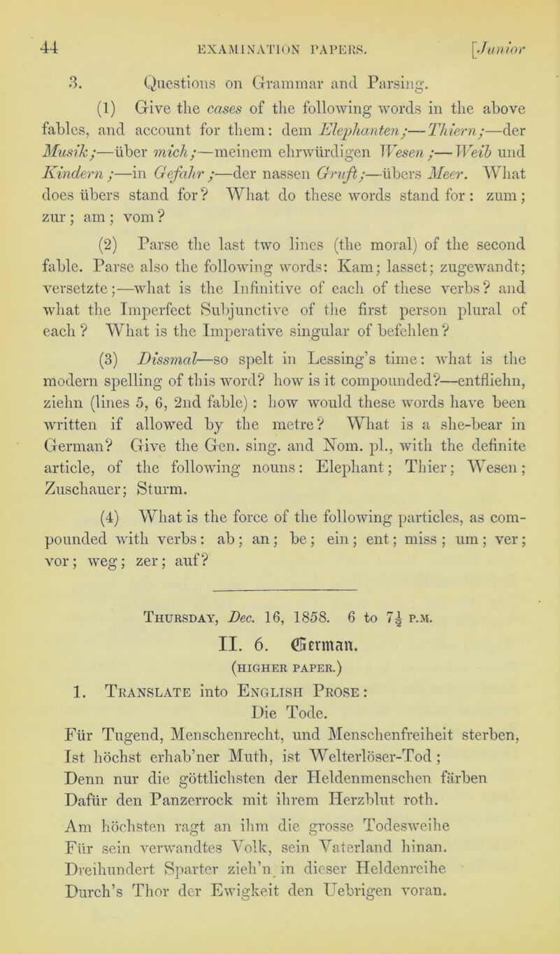 3. Questions on Grammar and Parsing. (1) Give the cases of the following words in the above fables, and account for them: dem Elephanten;—Thiern;—der Musik;—iiber mich;—meinem ehnviirdigen Wesen;—Weib und Kindern ;—in Gefahr ;—der nassen Graft;—iibers Meer. What does libers stand for ? What do these words stand for : znm; zur; am ; vom ? (2) Parse the last two lines (the moral) of the second fable. Parse also the following words: Kam; lasset; zugewandt; versetzte;—what is the Infinitive of each of these verbs? and what the Imperfect Subjunctive of the first person plural of each ? What is the Imperative singular of befehlen? (3) Dissmal—so spelt in Lessing’s time: what is the modern spelling of this word? how is it compounded?—entfliehn, ziehn (lines 5, 6, 2nd fable): how would these words have been written if allowed by the metre? What is a she-bear in German? Give the Gen. sing, and Nom. pi., with the definite article, of the following nouns: Elephant; Thier; Wesen; Zuschauer; Sturm. (4) What is the force of the following particles, as com- pounded with verbs: ab ; an ; be; ein ; ent; miss ; urn ; ver; vor; weg; zer; auf ? Thursday, Dec. 16, 1858. 6 to p.m. II. 6. (Berman. (higher paper.) 1. Translate into English Prose: Die Tode. Fiir Tugend, Menschenrecht, und Menschenfreiheit sterben, 1st hochst erhab’ner Muth, ist Welterloser-Tod; Denn nur die gottlichsten der Heldenmenschen farben Dafiir den Panzerrock mit ihrem Herzblut roth. Am hochsten ragt an ihm die grosse Todesweihe Fiir sein verwandtes Yolk, sein Yaterland hinan. Dreihundert Sparter zieh’n in dieser Hcldenreihe Durch’s Thor der Ewigkeit den Uebrigen voran.