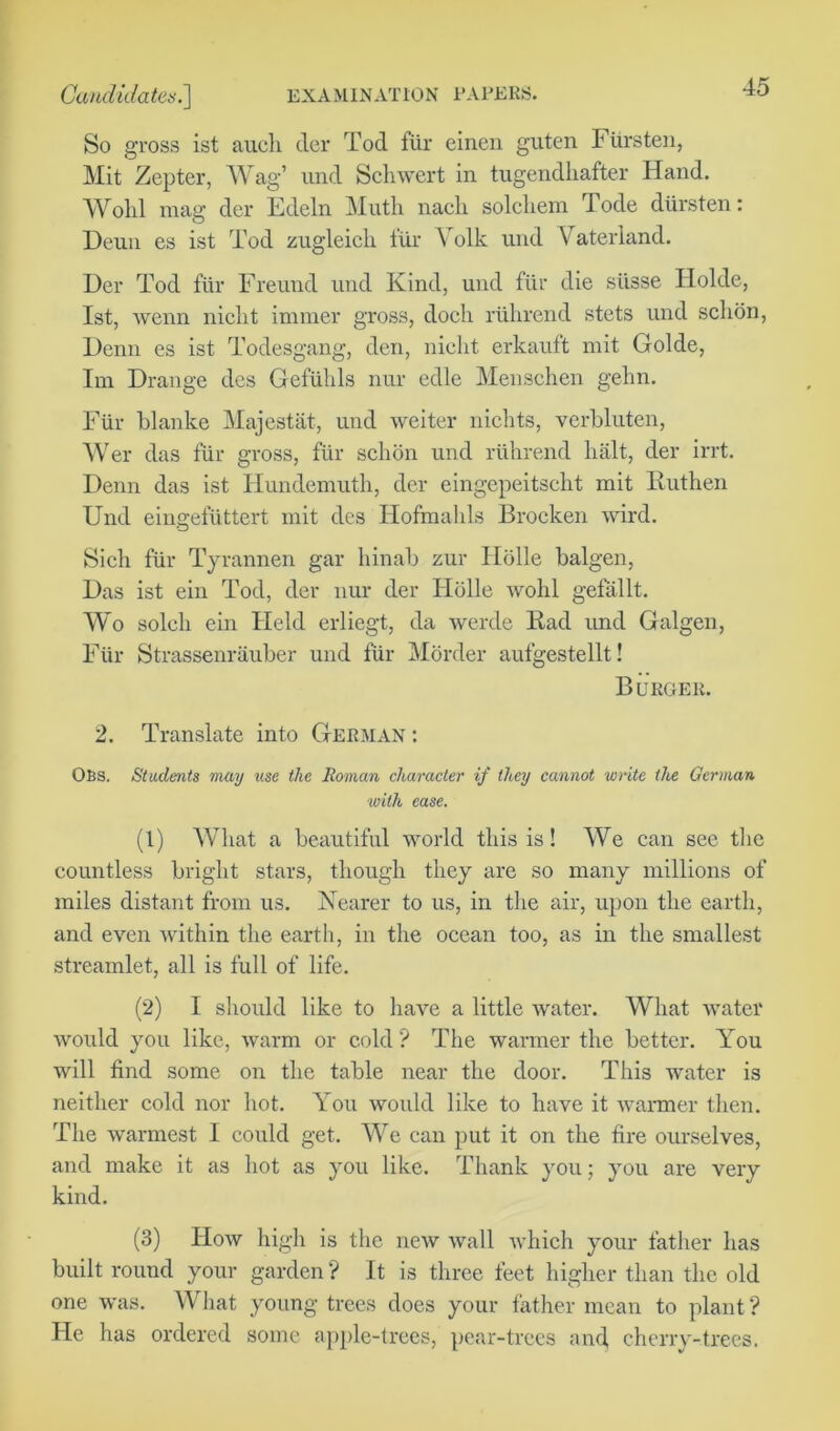 So gross ist aucli tier Tod fur einen guten Fursten, Mit Zepter, Wag’ und Schwert in tugendhafter Hand. Wolil mag der Edeln Muth nacli solchem Tode diirsten: Deun es ist Tod zugleich f'tir Yolk und Vaterland. Der Tod fur Freund und Kind, und fur die siisse Holde, Ist, wenn niclit immer gross, dock riihrend stets und sclion, Denn es ist Todesgang, den, niclit erkauft mit Golde, Im Drange des Gefiilils nur edle Menschen gehn. Fur blanke Majestiit, und weiter nichts, verbluten, Wer das fur gross, fur sclion und riihrend halt, der irrt. Denn das ist Hundemuth, der eingepeitscht mit Ruthen Und eingefuttert mit des Hofmahls Brocken wird. Sich fur Tyrannen gar liinab zur Ilolle balgen, Das ist ein Tod, der nur der Holle wolil gefallt. Wo soldi ein Held erliegt, da werde Rad und Galgen, Fiir Strassenrauber und fur Morder aufgestellt! Burger. 2. Translate into German : OBS. Students may use the Roman character if they cannot write the German with ease. (1) What a beautiful world this is! We can see the countless bright stars, though they are so many millions of miles distant from us. Nearer to us, in the air, upon the earth, and even within the earth, in the ocean too, as in the smallest streamlet, all is full of life. (2) I should like to have a little water. What water would you like, warm or cold ? The warmer the better. You will find some on the table near the door. This water is neither cold nor hot. You would like to have it warmer then. The warmest I could get. We can put it on the fire ourselves, and make it as hot as you like. Thank you; you are very kind. (3) How high is the new wall which your father has built round your garden ? It is three feet higher than the old one was. What young trees does your father mean to plant? He has ordered some apple-trees, pear-trees and, cherry-trees.