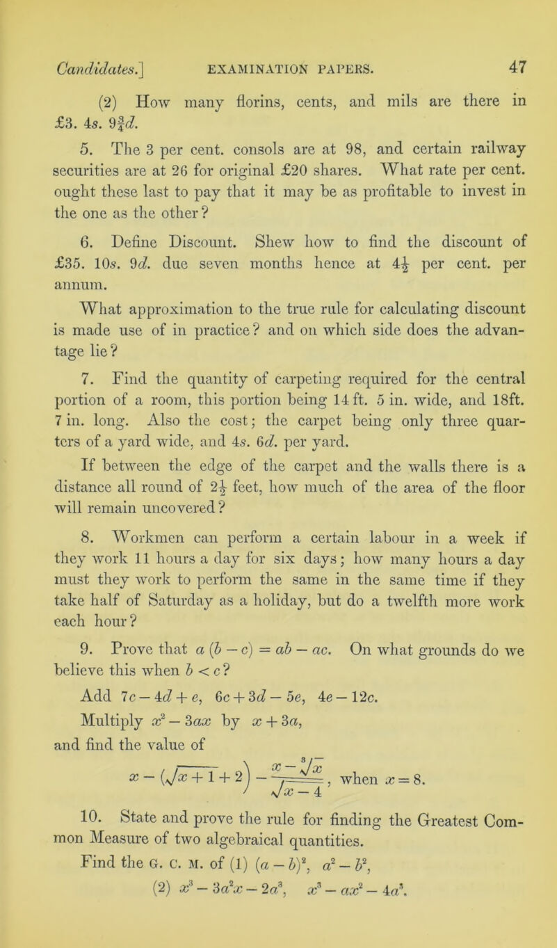 (2) How many florins, cents, and mils are there in £3. 45. 9fd. 5. The 3 per cent, consols are at 98, and certain railway securities are at 26 for original £20 shares. What rate per cent, ought these last to pay that it may he as profitable to invest in the one as the other ? 6. Define Discount. Shew how to find the discount of £35. 105. 9c?. due seven months hence at 4£ per cent, per annum. What approximation to the true rule for calculating discount is made use of in practice? and on which side does the advan- tage lie? 7. Find the quantity of carpeting required for the central portion of a room, this portion being 14 ft. 5 in. wide, and 18ft. 7 in. long. Also the cost; the carpet being only three quar- ters of a yard wide, and 45. 6c?. per yard. If between the edge of the carpet and the walls there is a distance all round of 2^ feet, how much of the area of the floor will remain uncovered ? 8. Workmen can perform a certain labour in a week if they work 11 hours a day for six days; how many hours a day must they work to perform the same in the same time if they take half of Saturday as a holiday, but do a twelfth more work each hour? 9. Prove that a (b — c) = ab — ac. On what grounds do we believe this when b < c ? Add 7c — id + e, 6c + 3c?—5e, 4e—12c. Multiply x2 — Sax by x + 3a, and find the value of aJ~(\Ac + l + 2)— when x = 8. 10. State and prove the rule for finding the Greatest Com- mon Measure of two algebraical quantities. Find the G. C. m. of (1) (a - b)\ a2 - b2, (2) x5 — 3a2x — 2a?, x3 — ax2 — 4a\