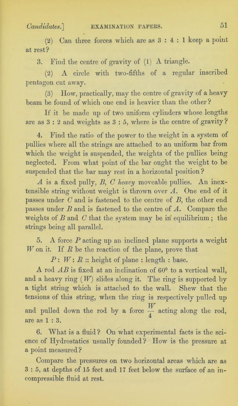 (2) Can three forces which are as 3 : 4 : 1 keep a point at rest? 3. Find the centre of gravity of (1) A triangle. (2) A circle with two-fiftlis of a regular inscribed pentagon cut away. (3) How, practically, may the centre of gravity of a heavy beam be found of which one end is heavier than the other ? If it be made up of two uniform cylinders whose lengths are as 3 : 2 and weights as 3 : 5, where is the centre of gravity ? 4. Find the ratio of the power to the weight in a system of pullies where all the strings are attached to an uniform bar from which the weight is suspended, the weights of the pullies being neglected. From what point of the bar ought the weight to be suspended that the bar may rest in a horizontal position ? A is a fixed pully, B, C heavy moveable pullies. An inex- tensible string without weight is thrown over A. One end of it passes under C and is fastened to the centre of B, the other end passes under B and is fastened to the centre of A. Compare the weights of B and C that the system may be in equilibrium; the strings being all parallel. 5. A force P acting up an inclined plane supports a weight W on it. If R be the reaction of the plane, prove that P: W: R :: height of plane : length : base. A rod AB is fixed at an inclination of 60° to a vertical wall, and a heavy ring (W) slides along it. The ring is supported by a tight string which is attached to the wall. Shew that the tensions of this string, when the ring is respectively pulled up W and pulled down the rod by a force — acting along the rod, are as 1 : 3. 6. What is a fluid ? On what experimental facts is the sci- ence of Hydrostatics usually founded ? How is the pressure at a point measured ? Compare the pressures on two horizontal areas which are as 3 : 5, at depths of 15 feet and 17 feet below the surface of an in- compressible fluid at rest.