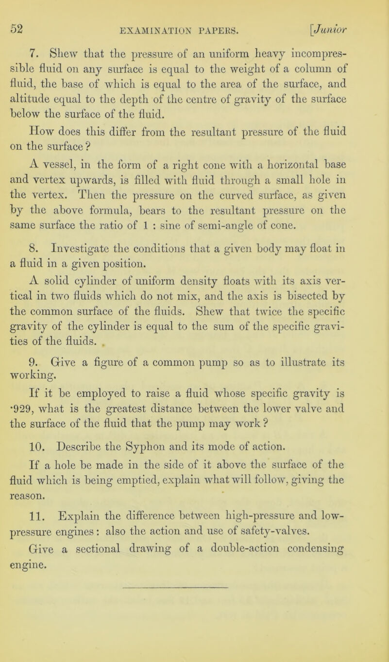 7. Shew that the pressure of an uniform heavy incompres- sible fluid on any surface is equal to the weight of a column of fluid, the base of which is equal to the area of the surface, and altitude equal to the depth of the centre of gravity of the surface below the surface of the fluid. How does this differ from the resultant pressure of the fluid on the surface? A vessel, in the form of a right cone with a horizontal base and vertex upwards, is filled with fluid through a small hole in the vertex. Then the pressure on the curved surface, as given by the above formula, bears to the resultant pressure on the same surface the ratio of 1 : sine of semi-angle of cone. 8. Investigate the conditions that a given body may float in a fluid in a given position. A solid cylinder of uniform density floats with its axis ver- tical in two fluids which do not mix, and the axis is bisected by the common surface of the fluids. Shew that twice the specific gravity of the cylinder is equal to the sum of the specific gravi- ties of the fluids. , 9. Give a figure of a common pump so as to illustrate its working. If it be employed to raise a fluid whose specific gravity is *929, what is the greatest distance between the lower valve and the surface of the fluid that the pump may work ? 10. Describe the Syphon and its mode of action. If a hole be made in the side of it above the surface of the fluid which is being emptied, explain what will follow, giving the reason. 11. Explain the difference between high-pressure and low- pressure engines: also the action and use of safety-valves. Give a sectional drawing of a double-action condensing engine.