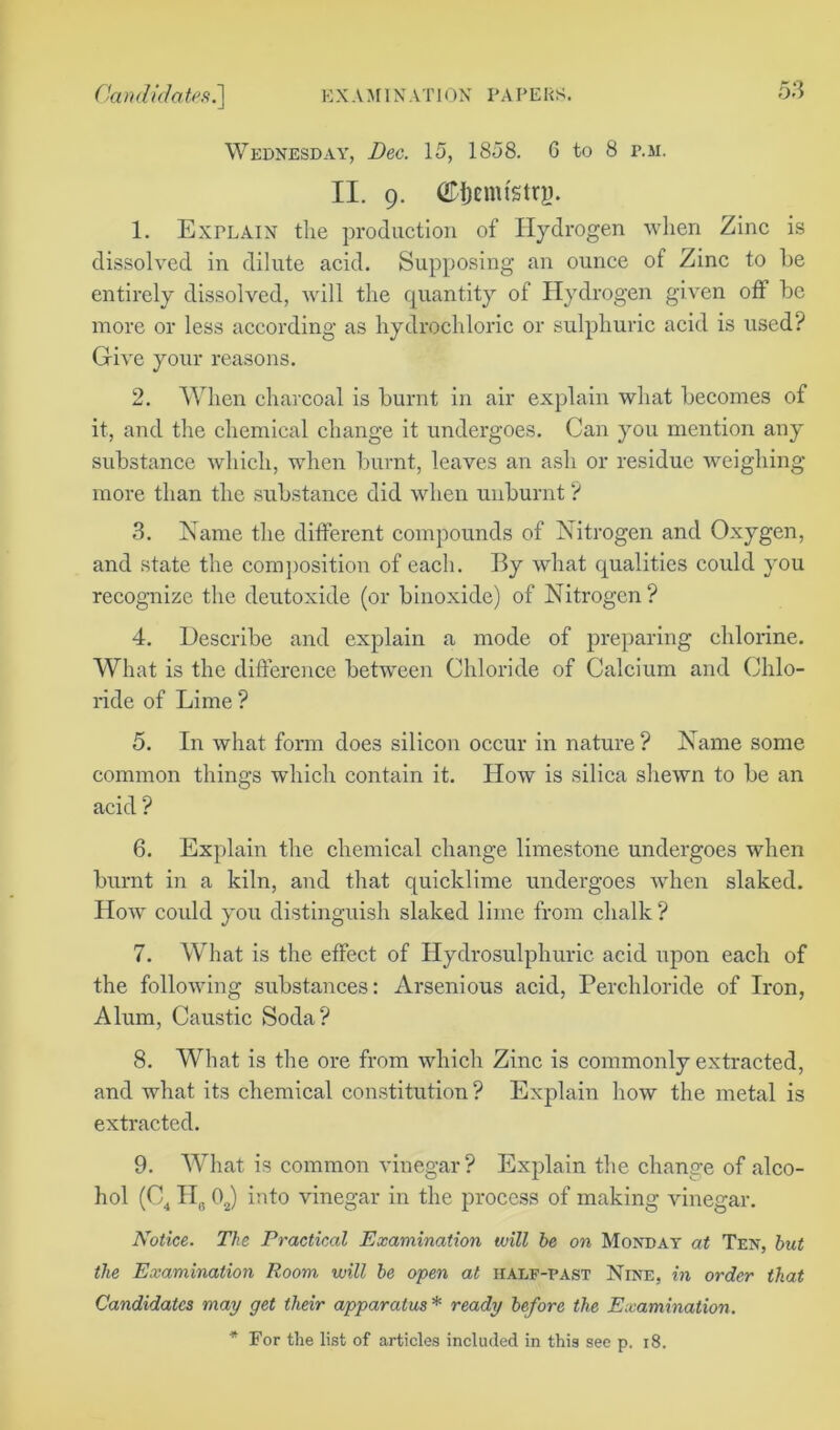 Wednesday, Dec. 15, 1858. 6 to 8 r.si. II. 9. ©ijemtstrg. 1. Explain the production of Hydrogen when Zinc is dissolved in dilute acid. Supposing an ounce of Zinc to be entirely dissolved, will the quantity of Hydrogen given off be more or less according as hydrochloric or sulphuric acid is used? Give your reasons. 2. When charcoal is burnt in air explain what becomes of it, and the chemical change it undergoes. Can you mention any substance which, when burnt, leaves an ash or residue weighing more than the substance did when unburnt ? 3. Name the different compounds of Nitrogen and Oxygen, and state the composition of each. By what qualities could you recognize the dcutoxide (or binoxide) of Nitrogen? 4. Describe and explain a mode of preparing chlorine. What is the difference between Chloride of Calcium and Chlo- ride of Lime ? 5. In what form does silicon occur in nature? Name some common things which contain it. How is silica shewn to be an acid ? 6. Explain the chemical change limestone undergoes when burnt in a kiln, and that quicklime undergoes when slaked. How could you distinguish slaked lime from chalk ? 7. What is the effect of Hydrosulphuric acid upon each of the following substances: Arsenious acid, Perchloride of Iron, Alum, Caustic Soda? 8. What is the ore from which Zinc is commonly extracted, and what its chemical constitution ? Explain how the metal is extracted. 9. What is common vinegar? Explain the change of alco- hol (C4 H6 02) into vinegar in the process of making vinegar. Notice. The Practical Examination will he on Monday at Ten, hut the Examination Room will he open at half-past Nine, in order that Candidates may get their apparatus* ready before the Examination. * For the list of articles included in this see p. 18.