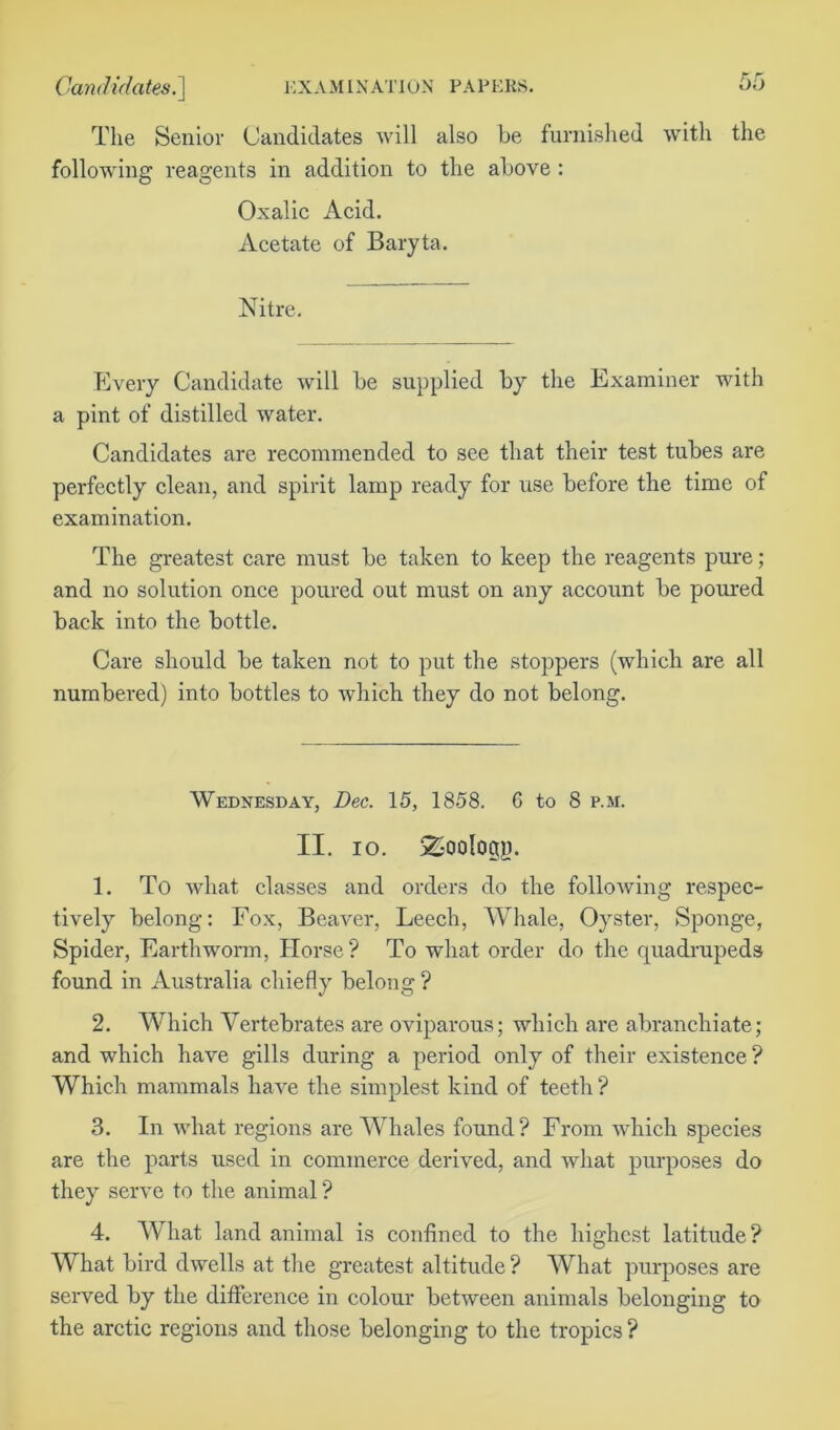 The Senior Candidates will also be furnished with the following reagents in addition to the above : Oxalic Acid. Acetate of Baryta. Nitre. Every Candidate will be supplied by the Examiner with a pint of distilled water. Candidates are recommended to see that their test tubes are perfectly clean, and spirit lamp ready for use before the time of examination. The greatest care must be taken to keep the reagents pure; and no solution once poured out must on any account be poured back into the bottle. Care should be taken not to put the stoppers (which are all numbered) into bottles to which they do not belong. Wednesday, Dec. 15, 1858. G to 8 p.m. II. io. 2-ooIogp. 1. To what classes and orders do the following respec- tively belong: Fox, Beaver, Leech, Whale, Oyster, Sponge, Spider, Earthworm, Horse? To what order do the quadrupeds found in Australia chiefly belong ? 2. Which Vertebrates are oviparous; which are abranchiate; and which have gills during a period only of their existence ? Which mammals have the simplest kind of teeth ? 3. In what regions are Whales found? From which species are the parts used in commerce derived, and what purposes do they serve to the animal ? 4. What land animal is confined to the highest latitude? What bird dwells at the greatest altitude ? What purposes are served by the difference in colour between animals belonging to the arctic regions and those belonging to the tropics ?