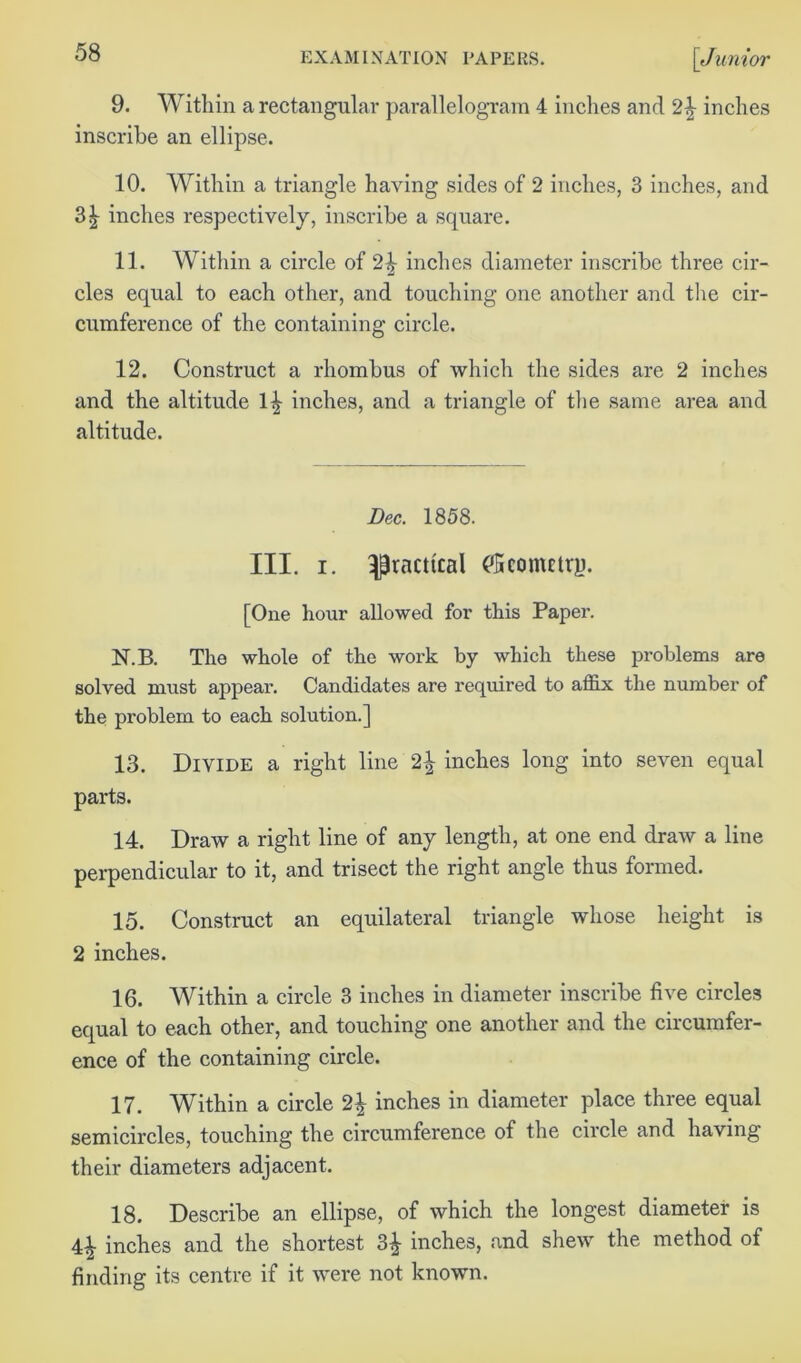 9. Within a rectangular parallelogram 4 inches and 2^ inches inscribe an ellipse. 10. Within a triangle having sides of 2 inches, 3 inches, and 31 inches respectively, inscribe a square. 11. Within a circle of 2^ inches diameter inscribe three cir- cles equal to each other, and touching one another and the cir- cumference of the containing circle. 12. Construct a rhombus of which the sides are 2 inches and the altitude 1^ inches, and a triangle of the same area and altitude. Dec. 1858. III. i. practical ('Sconmrjj. [One hour allowed for this Paper. N.B. The whole of the work by which these problems are solved must appear. Candidates are required to affix the number of the problem to each solution.] 13. Divide a right line 2^ inches long into seven equal parts. 14. Draw a right line of any length, at one end draw a line perpendicular to it, and trisect the right angle thus formed. 15. Construct an equilateral triangle whose height is 2 inches. 16. Within a circle 3 inches in diameter inscribe five circles equal to each other, and touching one another and the circumfer- ence of the containing circle. 17. Within a circle 2| inches in diameter place three equal semicircles, touching the circumference of the circle and having their diameters adjacent. 18. Describe an ellipse, of which the longest diameter is 4^- inches and the shortest 3^- inches, and shew the method of finding its centre if it were not known.