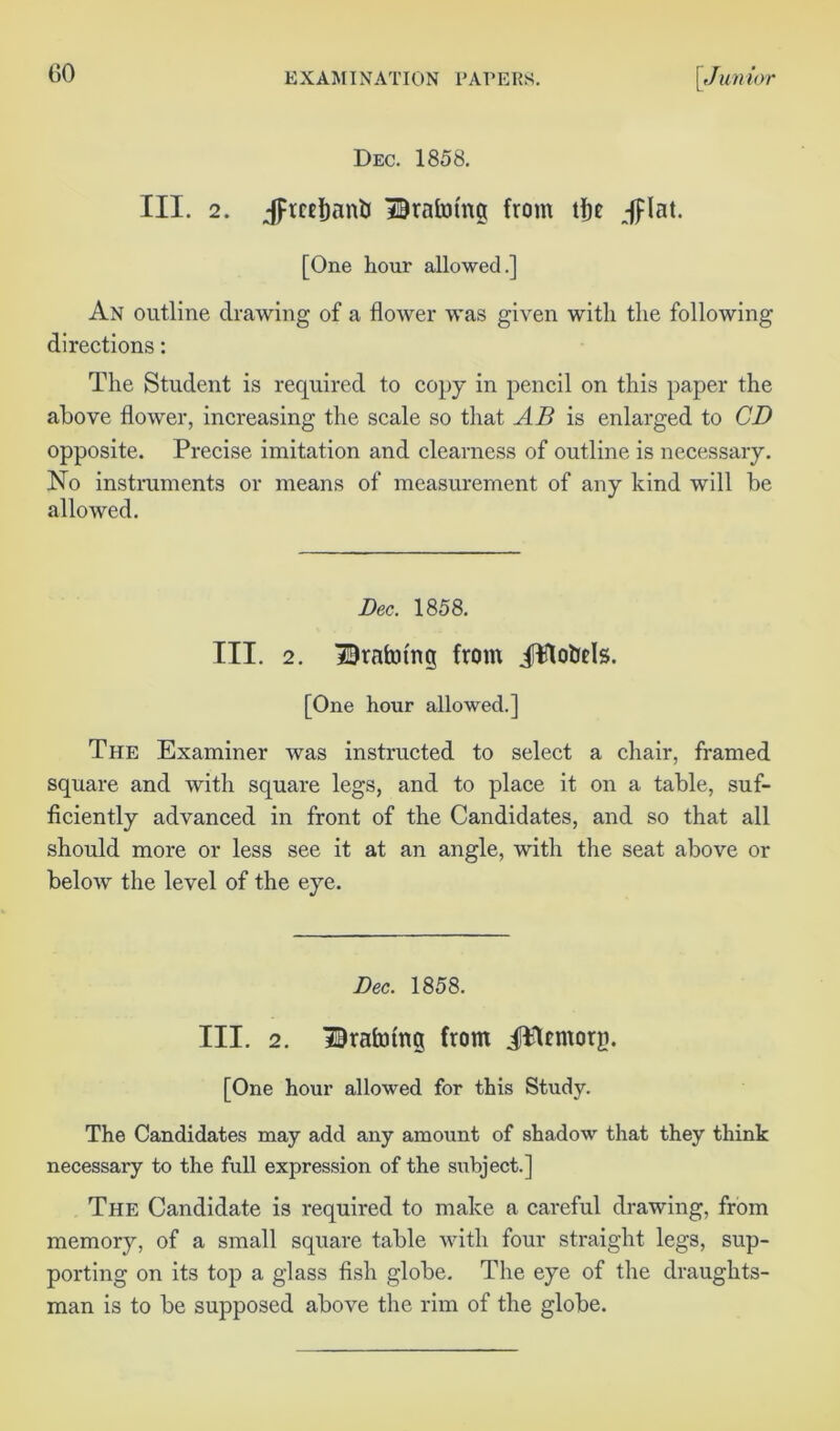 Dec. 1858. III. 2. ;fFtcei)an& Draining from tfje Jflat. [One hour allowed.] An outline drawing of a flower was given with the following directions: The Student is required to copy in pencil on this paper the above flower, increasing the scale so that AB is enlarged to CD opposite. Precise imitation and clearness of outline is necessary. No instruments or means of measurement of any kind will be allowed. Dec, 1858. III. 2. Draining from JWotids. [One hour allowed.] The Examiner was instructed to select a chair, framed square and with square legs, and to place it on a table, suf- ficiently advanced in front of the Candidates, and so that all should more or less see it at an angle, with the seat above or below the level of the eye. Dec. 1858. III. 2. Draining from JWtmorg. [One hour allowed for this Study. The Candidates may add any amount of shadow that they think necessary to the full expression of the subject.] The Candidate is required to make a careful drawing, from memory, of a small square table with four straight legs, sup- porting on its top a glass fish globe. The eye of the draughts- man is to be supposed above the rim of the globe.