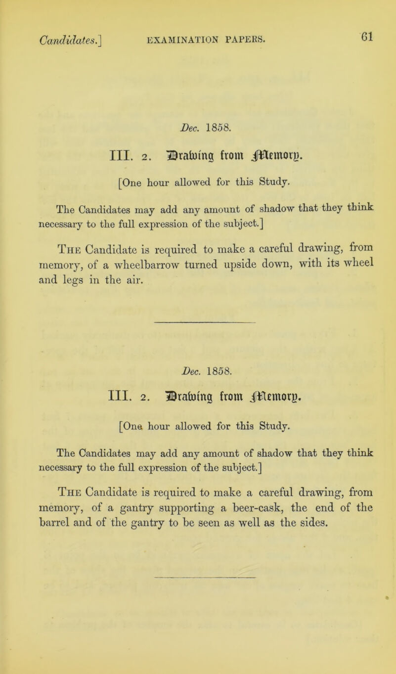 G1 Dec. 1858. III. 2. Draining from iWemorg. [One hour allowed for this Study. The Candidates may add any amount of shadow that they think necessary to the full expression of the subject.] The Candidate is required to make a careful drawing, from memory, of a wheelbarrow turned upside down, with its wheel and legs in the air. Dec. 1858. III. 2. Draining from iTUmorp. [One hour allowed for this Study. The Candidates may add any amount of shadow that they think necessary to the full expression of the subject.] The Candidate is required to make a careful drawing, from memory, of a gantry supporting a beer-cask, the end of the barrel and of the gantry to be seen as well as the sides.