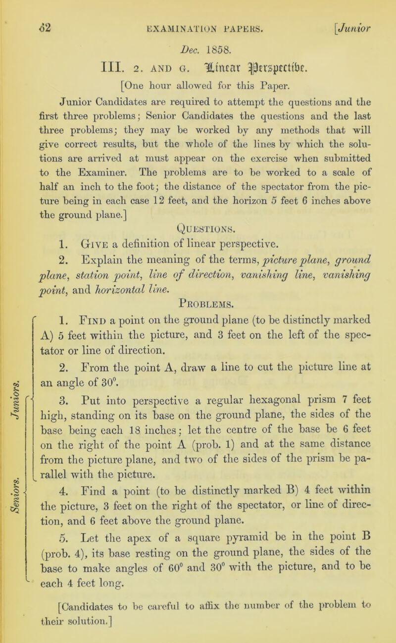 1. Find a point on the ground plane (to be distinctly marked A) 5 feet within the picture, and 3 feet on the left of the spec- tator or line of direction. 2. From the point A, draw a line to cut the picture line at an angle of 30°. 3. Put into perspective a regular hexagonal prism 7 feet 4. Find a point (to be distinctly marked B) 4 feet within the picture, 3 feet on the right of the spectator, or line of direc- tion, and 6 feet above the ground plane. 5. Let the apex of a square pyramid be in the point B (prob. 4), its base resting on the ground plane, the sides of the base to make angles of 60° and 30° with the picture, and to be L each 4 feet long. [Candidates to be careful to affix the number of the problem to