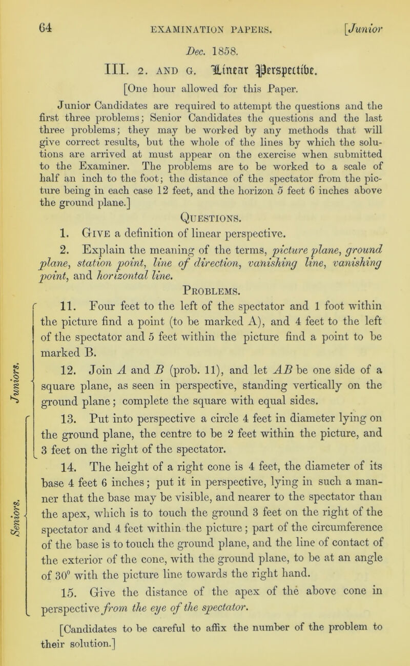 the picture find a point (to he marked A), and 4 feet to the left of the spectator and 5 feet within the picture find a point to he marked B. 12. Join A and B (prob. 11), and let AB be one side of a square plane, as seen in perspective, standing vertically on the ground plane; complete the square with equal sides. ner that the base may be visible, and nearer to the spectator than the apex, which is to touch the ground 3 feet on the right of the spectator and 4 feet within the picture; part of the circumference of the base is to touch the ground plane, and the line of contact of the exterior of the cone, with the ground plane, to be at an angle of 30° with the picture line towards the right hand. 15. Give the distance of the apex of the above cone in perspective from the eye of the spectator. [Candidates to be careful to affix the number of the problem to