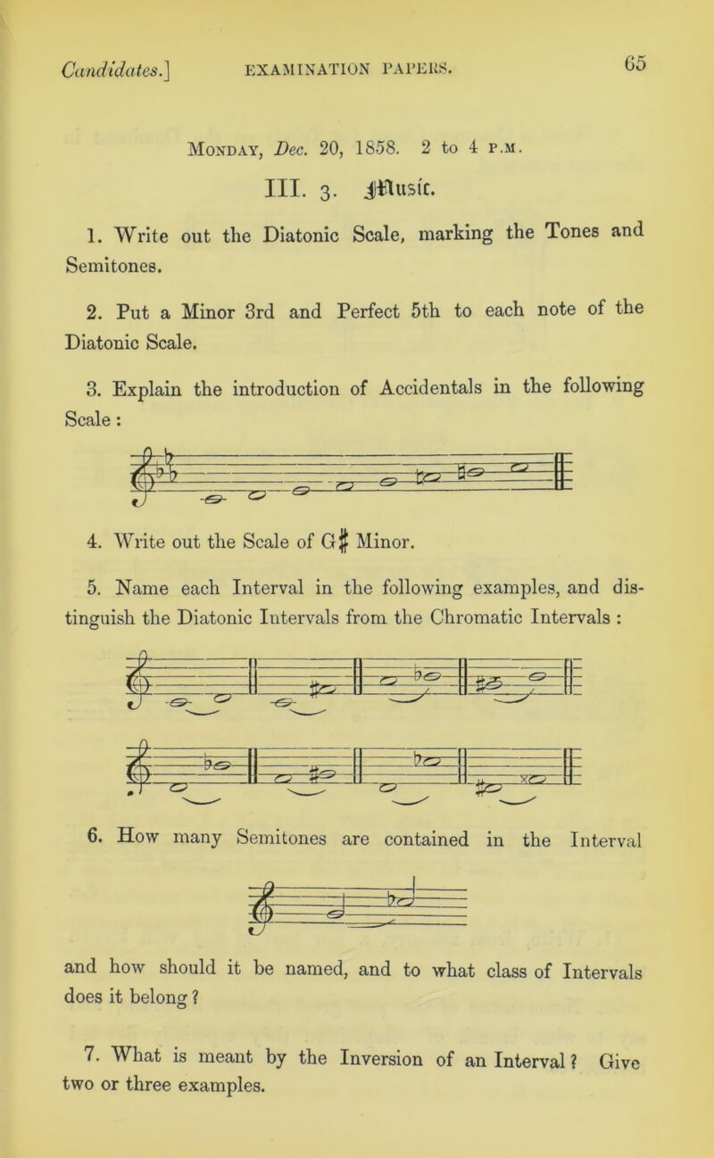 Monday, Dec. 20, 1858. 2 to 4 p.m. III. 3. Jilusic. 1. Write out the Diatonic Scale, marking the Tones and Semitones. 2. Put a Minor 3rd and Perfect 5th to each note of the Diatonic Scale. 3. Explain the introduction of Accidentals in the following Scale: 9-t 1 Tr 7 2=, TP. 7 __ 22 22 ^ 4. Write out the Scale of G$ Minor. 5. Name each Interval in the following examples, and dis- tinguish the Diatonic Intervals from the Chromatic Intervals : O I *s>- 122: 22 -&S>- 1722 313 22 722 TPT 6. How many Semitones are contained in the Interval and how should it be named, and to what class of Intervals does it belong ? 7. What is meant by the Inversion of an Interval ? Give two or three examples.