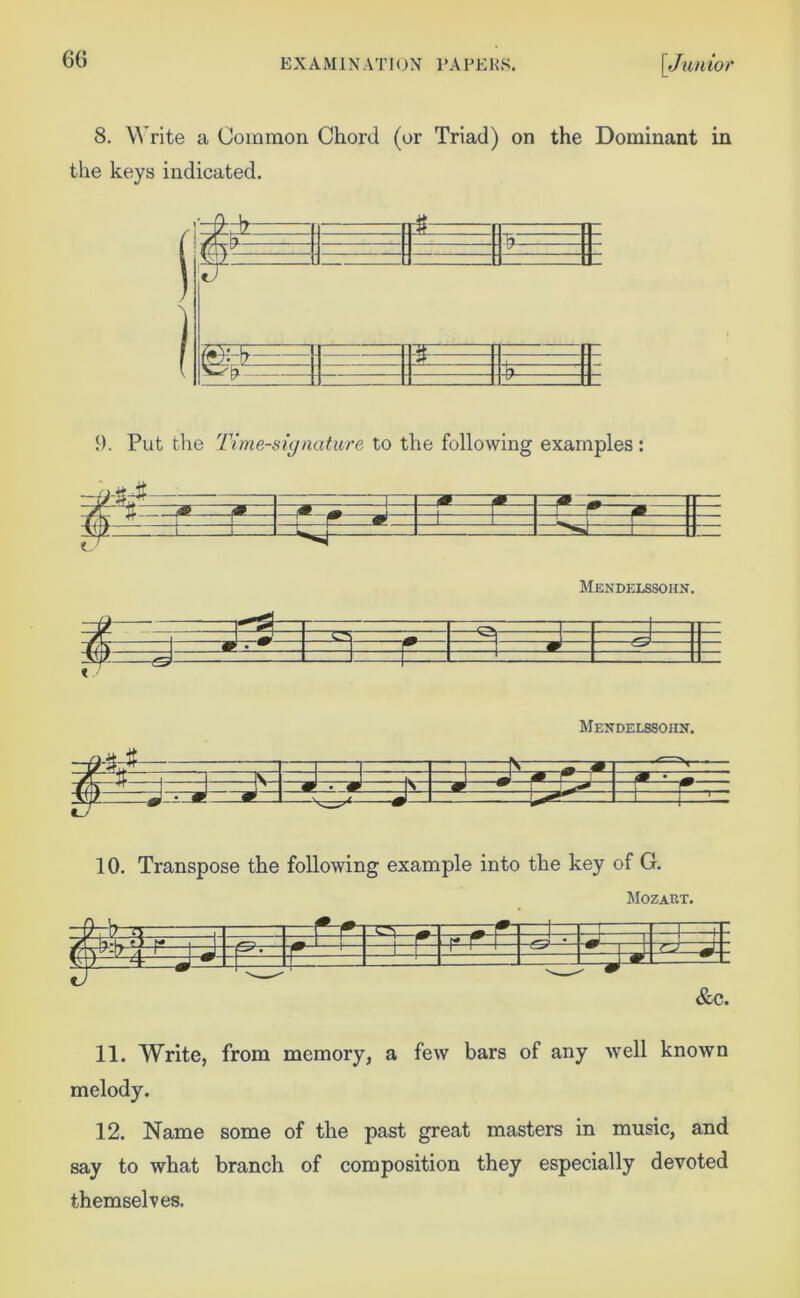 8. Write a Common Chord (or Triad) on the Dominant in the keys indicated. !). Put the Time-signature to the following examples : Mendelssohn. 7*^ 3= 1-=] ^ =3 —& #—d 1 i *— Mendelssohn. V -T M *r~rN ■ —Tf i V • # s w TL LI i r S— □ —1 f— 10. Transpose the following example into the key of G. Mozart. RR 3^ ——V - f- - -m- —' • —1—|— —m-- &c. 11. Write, from memory, a few bars of any well known melody. 12. Name some of the past great masters in music, and say to what branch of composition they especially devoted themselves.