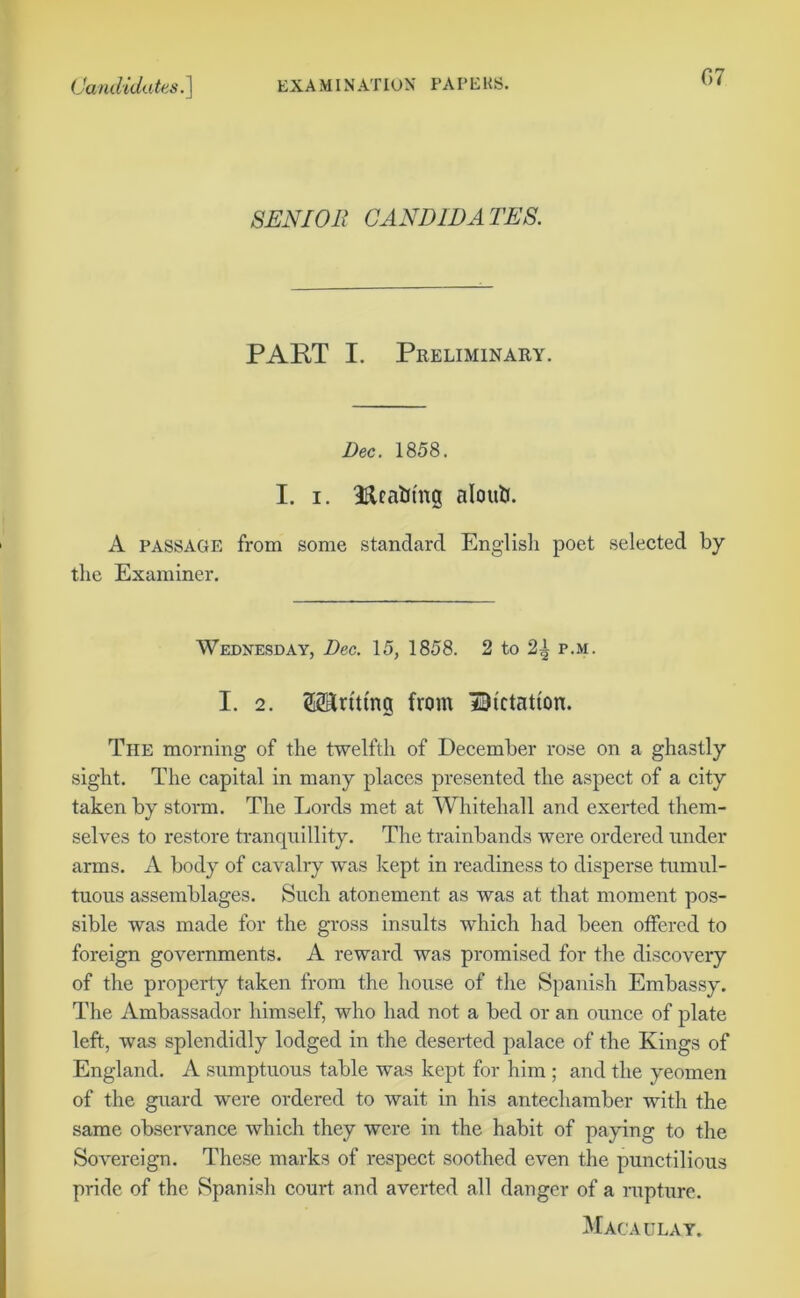 G7 SENIOR CANDIDATES. PART I. Preliminary. Dec. 1858. I. i. Rcafcmg aloutf. A passage from some standard English poet selected by the Examiner. Wednesday, Dec. 15, 1858. 2 to 2^ p.m. I. 2. ©Anting from Dictation. The morning of the twelfth of December rose on a ghastly sight. The capital in many places presented the aspect of a city taken by storm. The Lords met at Whitehall and exerted them- selves to restore tranquillity. The trainbands were ordered under arms. A body of cavalry was kept in readiness to disperse tumul- tuous assemblages. Such atonement as was at that moment pos- sible was made for the gross insults which had been offered to foreign governments. A reward was promised for the discovery of the property taken from the house of the Spanish Embassy. The Ambassador himself, who had not a bed or an ounce of plate left, was splendidly lodged in the deserted palace of the Kings of England. A sumptuous table was kept for him ; and the yeomen of the guard were ordered to wait in his antechamber with the same observance which they were in the habit of paying to the Sovereign. These marks of respect soothed even the punctilious pride of the Spanish court and averted all danger of a rupture. Macaulay.