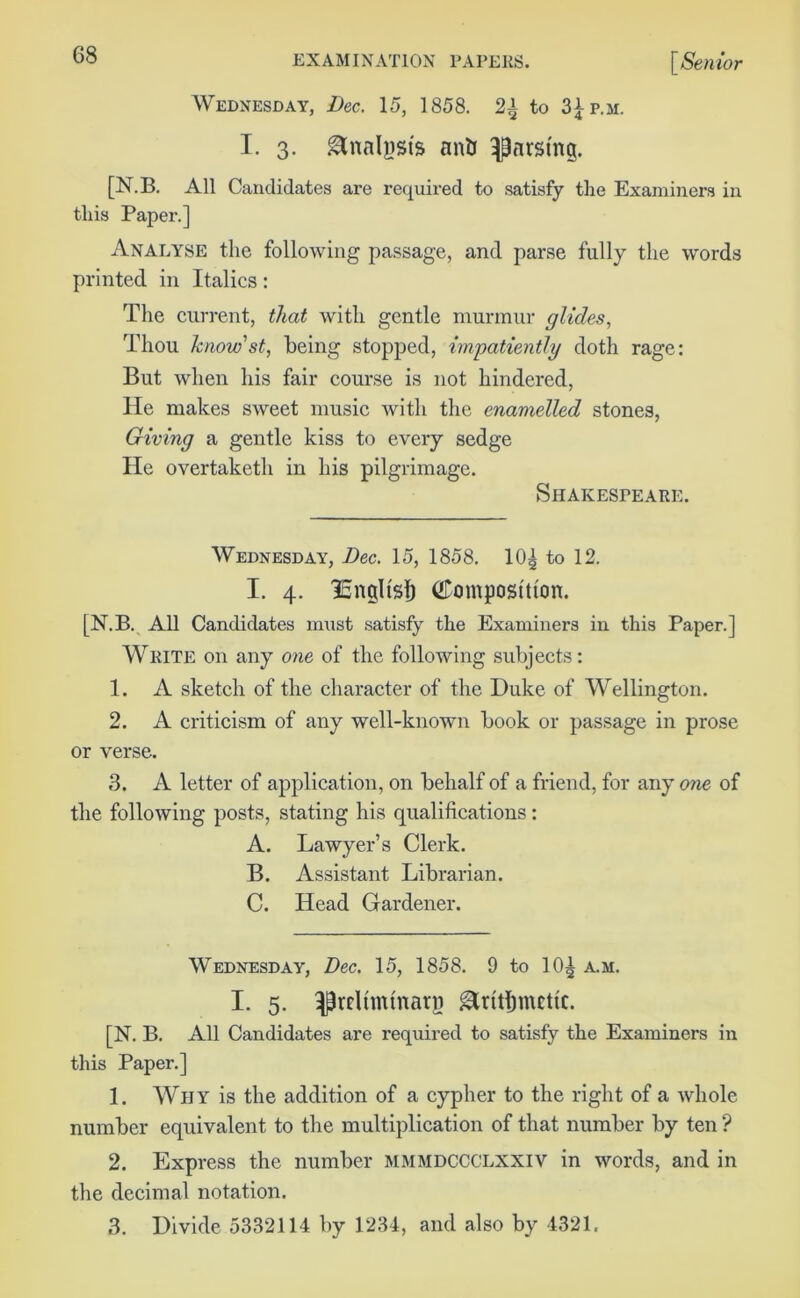 Wednesday, Dec. 15, 1858. 2^ to 3£p.m. I. 3. Analysts an& parsing. [N.B. All Candidates are required to satisfy the Examiners in this Paper.] Analyse the following passage, and parse fully the words printed in Italics: The current, that with gentle murmur glides, Thou know'st, being stopped, impatiently doth rage: But when his fair course is not hindered, He makes sweet music with the enamelled stones, Giving a gentle kiss to every sedge He overtaketh in his pilgrimage. Shakespeare. Wednesday, Dec. 15, 1858. 10^ to 12. I. 4. ISngltsf) (ffomposttton. [N.B. All Candidates must satisfy the Examiners in this Paper.] Write on any one of the following subjects: 1. A sketch of the character of the Duke of Wellington. 2. A criticism of any well-known book or passage in prose or verse. 3. A letter of application, on behalf of a friend, for any one of the following posts, stating his qualifications: A. Lawyer’s Clerk. B. Assistant Librarian. C. Head Gardener. Wednesday, Dec. 15, 1858. 9 to 10^ a.m. I. 5. ^rcltminarp gXritlimcttc. [N. B. All Candidates are required to satisfy the Examiners in this Paper.] 1. Why is the addition of a cypher to the right of a whole number equivalent to the multiplication of that number by ten ? 2. Express the number mmmdccclxxiv in words, and in the decimal notation. 3. Divide 5332114 by 1234, and also by 4321.