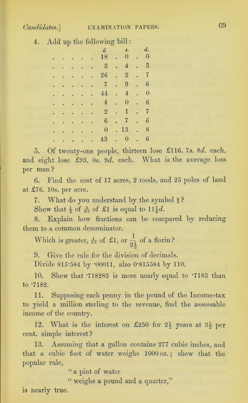 Candidates^] EXAMINATION PAPE 4. Add up the following bill: £ d. 18 . 0 . 0 3 . 4 . 3 26 2 . 7 7 . 9 . 6 44 . 4 . 0 4 . 0 . 6 2 . 1 . 7 6 . 7 . 6 0 . 13 . 8 43 . 0 . 6 5. Of twenty-one people, thirteen lose £116. 7s. 8d. each, and eight lose £93. Os. 9c?. each. What is the average loss per man? 6. Find the cost of 17 acres, 2 roods, and 25 poles of land at £76. 10s. per acre. 7. What do you understand by the symbol f ? Shew that \ of of £l is equal to ll^c?. 8. Explain how fractions can be compared by reducing them to a common denominator. Which is greater, ah of £l, or —, of a florin? 3 9. Give the rule for the division of decimals. Divide 815'584 by '00011, also 0'815584 by 110. 10. Shew that '718283 is more nearly equal to *7183 than to '7182. 11. Supposing each penny in the pound of the Income-tax to yield a million sterling to the revenue, find the assessable income of the country. 12. What is the interest on £250 for 2\ years at 3|- per cent, simple interest? 13. Assuming that a gallon contains 277 cubic inches, and that a cubic foot of water weighs 1000 oz.; shew that the popular rule, “ a pint of water “ weighs a pound and a quarter,” is nearly true.