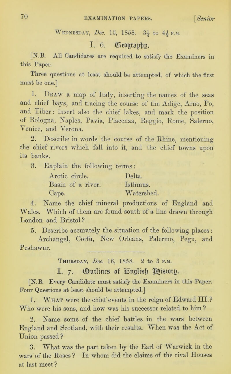 Wednesday, Dec. 15, 1858. 3-J- to p.m. I. 6. (Stograpljp. [N.B. All Candidates are required to satisfy the Examiners in this Paper. Three questions at least should be attempted, of which the fii’st must be one.] 1. Draw a map of Italy, inserting the names of the seas and chief bays, and tracing the course of the Adige, Arno, Po, and Tiber: insert also the chief lakes, and mark the position of Bologna, Naples, Pavia, Piacenza, Reggio, Rome, Salerno, Venice, and Verona. 2. Describe in words the course of the Rhine, mentioning the chief rivers which fall into it, and the chief towns upon its banks. 3. Explain the following terms: Arctic circle. Delta. Basin of a river. Isthmus. Cape. Watershed. 4. Name the chief mineral productions of England and Wales. Which of them are found south of a line drawn through London and Bristol? 5. Describe accurately the situation of the following places : Archangel, Corfu, New Orleans, Palermo, Pegu, and Peshawur. Thursday, Dec. 16, 1858. 2 to 3 p.m. I. 7. Outlines of ISndtsf) f^fstorg. [N.B. Every Candidate must satisfy the Examiners in this Paper. Four Questions at least should be attempted.] 1. What were the chief events in the reign of Edward III.? Who were his sons, and how was his successor related to him ? 2. Name some of the chief battles in the wars between England and Scotland, with their results. When was the Act of Union passed? 3. What was the part taken by the Earl of Warwick in the wars of the Roses? In whom did the claims of the rival Houses at last meet?