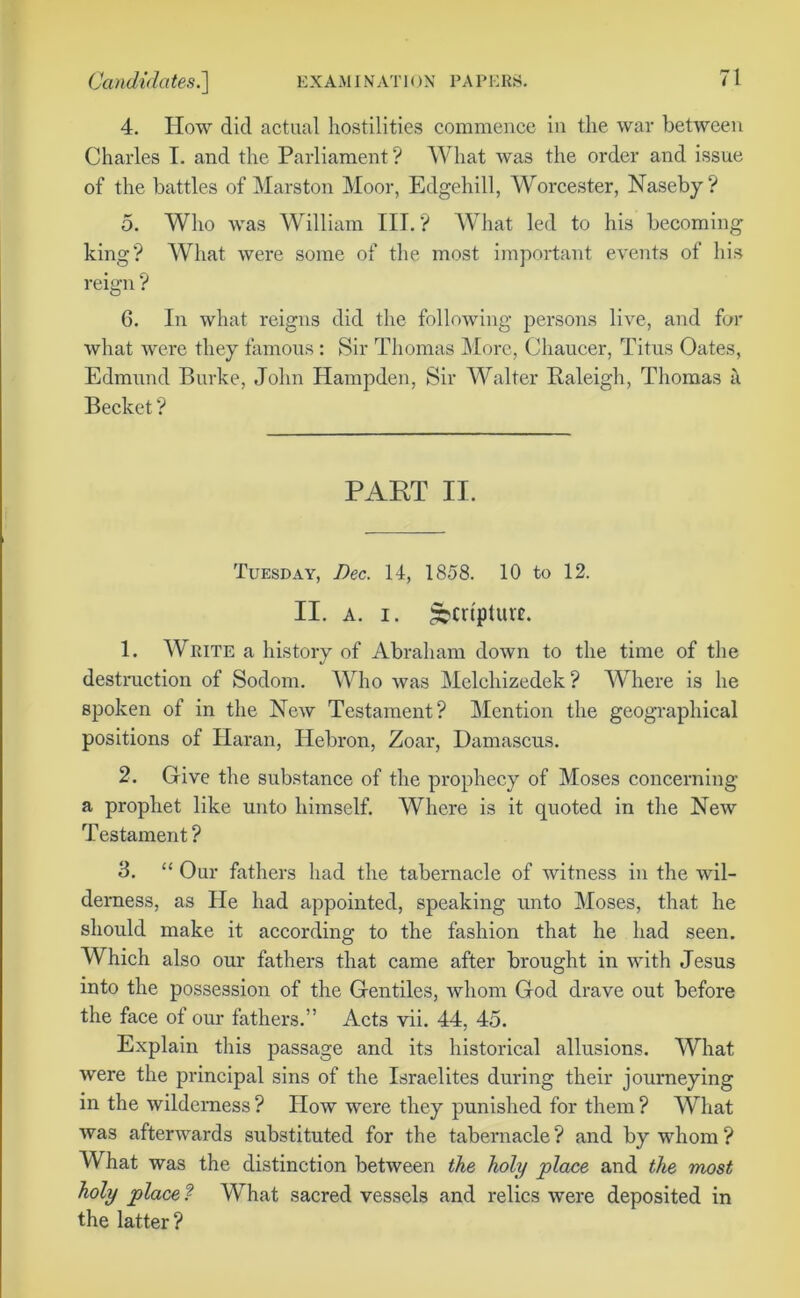 Candidates.'] EXAMINATION PAPERS. 4. How did actual hostilities commence in the war between Charles I. and the Parliament ? What was the order and issue of the battles of Marston Moor, Edgehill, Worcester, Naseby ? 5. Who was William III. V What led to his becoming king? What were some of the most important events of his reign ? 6. In what reigns did the following persons live, and for what were they famous: Sir Thomas More, Chaucer, Titus Oates, Edmund Burke, John Hampden, Sir Walter Raleigh, Thomas a Becket ? PART II. Tuesday, Dec. 14, 1858. 10 to 12. II. a. i. gbcupturt. 1. Write a history of Abraham down to the time of the destruction of Sodom. Who was Melchizedek ? Where is he spoken of in the New Testament? Mention the geographical positions of Haran, Hebron, Zoar, Damascus. 2. Give the substance of the prophecy of Moses concerning a prophet like unto himself. Where is it quoted in the New Testament? 3. “ Our fathers had the tabernacle of witness in the wil- derness, as He had appointed, speaking unto Moses, that he should make it according to the fashion that he had seen. Which also our fathers that came after brought in with Jesus into the possession of the Gentiles, whom God drave out before the face of our fathers.” Acts vii. 44, 45. Explain this passage and its historical allusions. What were the principal sins of the Israelites during their journeying in the wilderness ? How were they punished for them ? What was afterwards substituted for the tabernacle ? and by whom ? What was the distinction between the holy place and the most holy place ? What sacred vessels and relics were deposited in the latter?