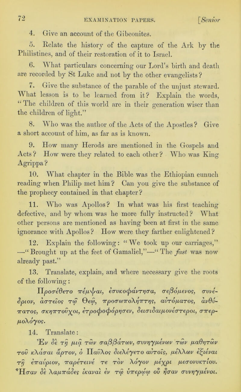 4. Give an account of the Gibeonites. 5. Relate the history of the capture of the Ark by the Philistines, and of their restoration of it to Israel. 6. What particulars concerning our Lord’s birth and death are recorded by St Luke and not by the other evangelists ? 7. Give the substance of the parable of the unjust steward. W hat lesson is to be learned from it? Explain the words, “ The children of this world are in their generation wiser than the children of light.” 8. Who was the author of the Acts of the Apostles? Give a short account of him, as far as is known. 9. How many Herods are mentioned in the Gospels and Acts ? How were they related to each other ? Who was King Agrippa ? 10. What chapter in the Bible was the Ethiopian eunuch reading when Philip met him ? Can you give the substance of the prophecy contained in that chapter? 11. Who was Apollos? In what was his first teaching defective, and by whom was he more fully instructed ? What other persons are mentioned as having been at first in the same ignorance with Apollos? How were they farther enlightened? 12. Explain the following: “ We took up our carriages,” —“ Brought up at the feet of Gamaliel,”—“ The fast was now already past.” 13. Translate, explain, and where necessary give the roots of the following: TlpocreOero 7reju\j/ai, ecrvKoepdvTtjera, cre/36ju.evos, <rvve- Spiov, dcrrefo? rw 0e<w, wpocrco7roAj/7TT>79, avTO/aaro^, avQv- iraTOS, <TKt]7TTOv^oi, eTpocpocpoprjcrev, SeicriSaLixovearTepoi, cnrep- fxoXoyo?. 14. Translate: ’Ev Se r>; fjua rcov cra/3/3drcov, crvv)]yjuevcov twv /aaOtiruiu tov KXdtrai dprov, 6 IlacAo? SieXeyero avrolg, meWcov e^ievai t7} €7ravpiov, 7rapereive re tov \6yov lueyjii /j.€(tovuktlov. ^Hcray Se Xaiu.7rdSe'i bcava'i ev tw virepww ou i]<rav crvvijyfxevoi.