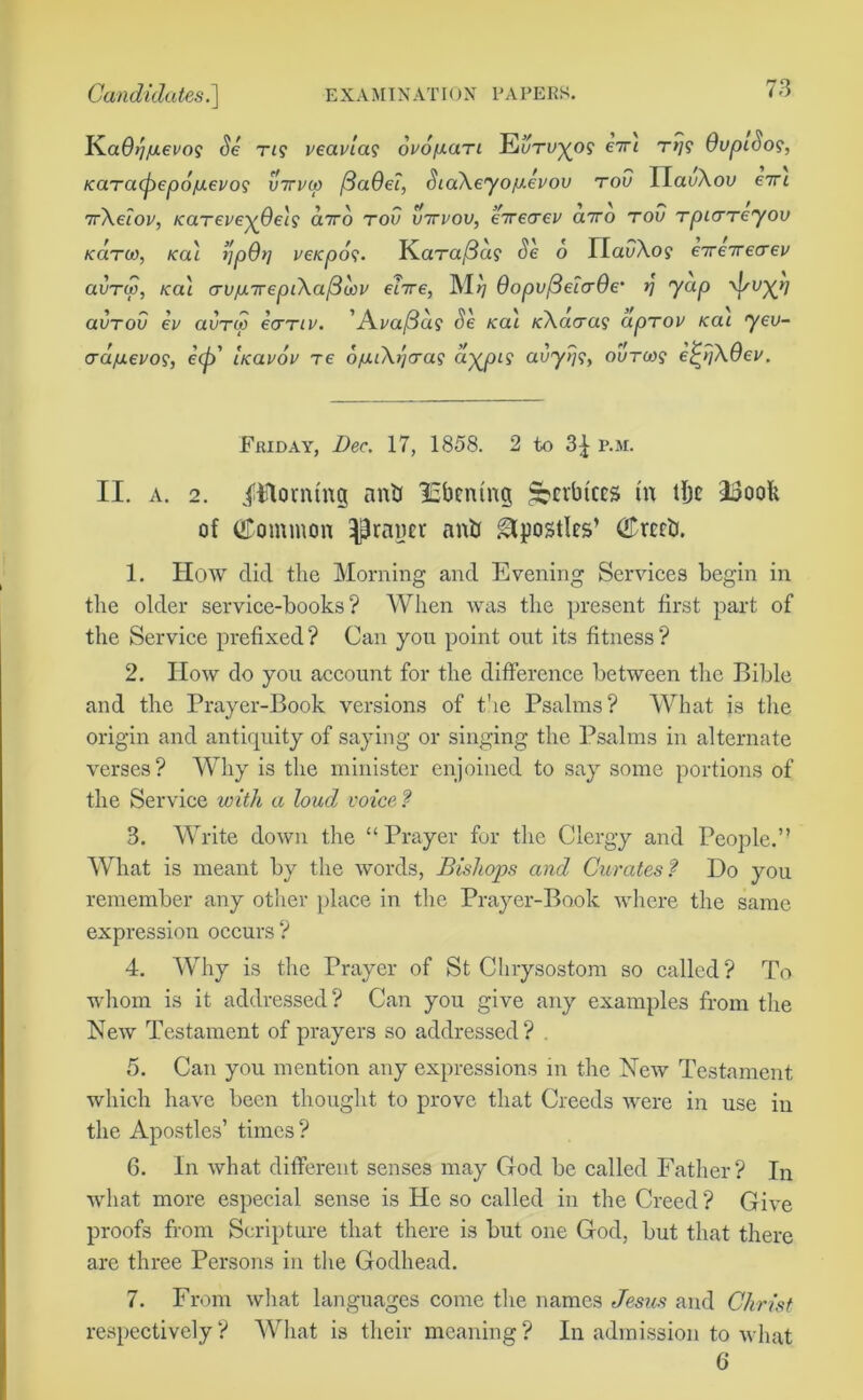 Ka0>7/uei'o? Se rig veav'ias ovopaTi EoToyos eiri rij? OopiSos, Karacpepo/uet/o? virvo) /3a6d, SiaXeyofixevoo too IlacAou eitl 7rXeiov, KaTeveyOels airo too ottvoo, eireaev cnro too TpiCTeyoo kolto), Ka'i I'lpOt] veKpof. KciTafiag Se 6 IladAo? €7re7recrev aoTw, /cal crojo.7repiXa(3cov dire, M>7 OopofidirOe’ r\ yap \f/oy>] aoTob ev aoTco €<ttiv. ’Ai/a/3d? Se Ka'i KXaaai apTOV kol yeo- cra/j.evo<s, e(p' bcavov re ojaiXrjcra? aypis aby>7?, ootms ej^SXOev. Friday, Dec. 17, 1858. 2 to 3| p.m. II. a. 2. iftlorntng antj lEbcntng §?crbtccs in tbc I3ooli of (Common ^rancr nnb apostles’ (£rcc&. 1. How did the Morning and Evening Services begin in the older service-books? When was the present first part of the Service prefixed? Can you point out its fitness? 2. How do you account for the difference between the Bible and the Prayer-Book versions of the Psalms? What is the origin and antiquity of saying or singing the Psalms in alternate verses? Why is the minister enjoined to say some portions of the Service with a loud voice ? 3. Write down the “ Prayer for the Clergy and People.” What is meant by the words, Bishops and Curates? Do you remember any other place in the Prayer-Book where the same expression occurs ? 4. Why is the Prayer of St Chrysostom so called? To whom is it addressed? Can you give any examples from the New Testament of prayers so addressed? . 5. Can you mention any expressions in the New Testament which have been thought to prove that Creeds were in use in the Apostles’ times? 6. In what different senses may God be called Father? In what more especial sense is He so called in the Creed? Give proofs from Scripture that there is but one God, but that there are three Persons in the Godhead. 7. From what languages come the names Jesus and Christ respectively? What is their meaning? In admission to what 6