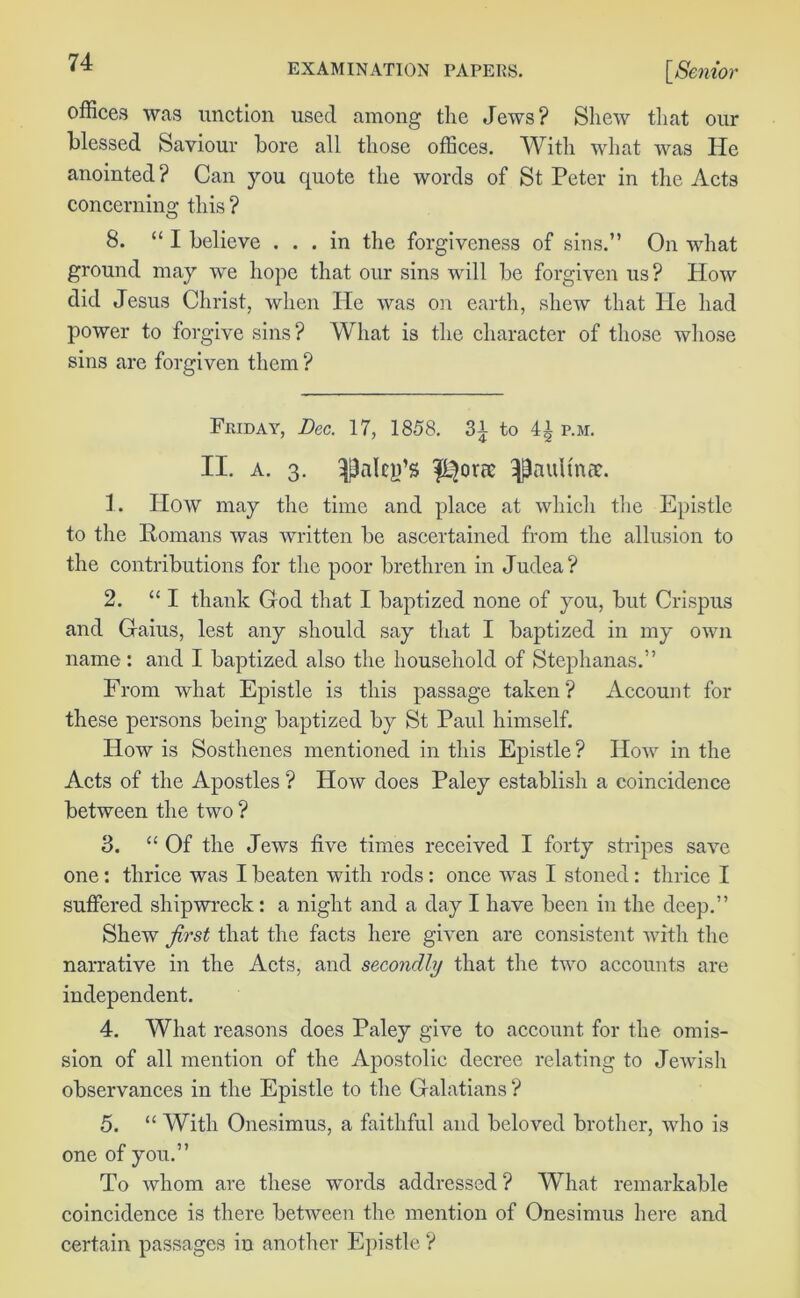 offices was unction used among the Jews? Shew that our blessed Saviour bore all those offices. With what Avas He anointed ? Can you quote the words of St Peter in the Acts concerning this ? 8. “ I believe ... in the forgiveness of sins.” On what ground may we hope that our sins will be forgiven us? How did Jesus Christ, when He was on earth, shew that He had power to forgive sins? What is the character of those whose sins are forgiven them ? Fiiidaa', Dec. 17, 1858. 31 to 4| p.h. II. a. 3. fL^oric ^aultnee. 1. How may the time and place at which the Epistle to the Homans Avas written be ascertained from the allusion to the contributions for the poor brethren in Judea ? 2. “ I thank God that I baptized none of you, but Crispus and Gaius, lest any should say that I baptized in my oavu name: and I baptized also the household of Stephanas.” From Avhat Epistle is this passage taken? Account for these persons being baptized by St Paul himself. How is Sosthenes mentioned in this Epistle? How in the Acts of the Apostles ? IIoav does Paley establish a coincidence between the two ? 3. “ Of the Jews five times received I forty stripes save one: thrice Avas I beaten with rods: once Avas I stoned: thrice I suffered shipwreck: a night and a day I have been in the deep.” SheAV first that the facts here given are consistent Avith the narrative in the Acts, and secondly that the two accounts are independent. 4. What reasons does Paley give to account for the omis- sion of all mention of the Apostolic decree relating to Jewish observances in the Epistle to the Galatians ? 5. “ With Onesimus, a faithful and beloved brother, Avho is one of you.” To Avhom are these words addressed ? What remarkable coincidence is there between the mention of Onesimus here and certain passages in another Epistle ?