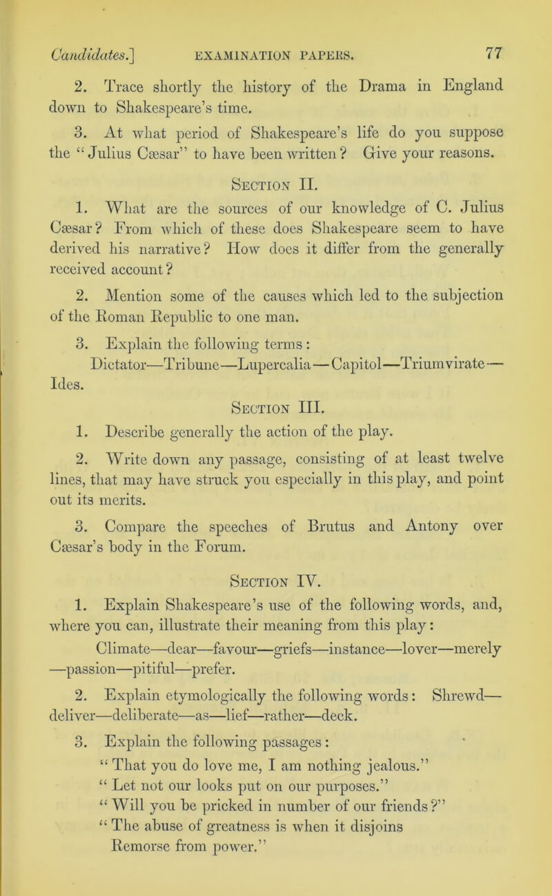 2. Trace shortly the history of the Drama in England down to Shakespeare’s time. 3. At what period of Shakespeare’s life do you suppose the “Julius Caesar” to have been written? Give your reasons. Section II. 1. What are the sources of our knowledge of C. Julius Caesar? From which of these does Shakespeare seem to have derived his narrative? How docs it differ from the generally received account ? 2. Mention some of the causes which led to the subjection of the Homan Republic to one man. 3. Explain the following terms : Dictator—Tribune—Lupercalia—Capitol—Triumvirate— Ides. Section III. 1. Describe generally the action of the play. 2. Write down any passage, consisting of at least twelve lines, that may have struck you especially in this play, and point out its merits. 3. Compare the speeches of Brutus and Antony over Cassar’s body in the Forum. Section IV. 1. Explain Shakespeare’s use of the following words, and, where you can, illustrate their meaning from this play: Climate—dear—favour—griefs—instance—lover—merely —passion—pitiful—prefer. 2. Explain etymologically the following words: Shrewd— deliver—deliberate—as—lief—rather—deck. 3. Explain the following passages : “ That you do love me, I am nothing jealous.” “ Let not our looks put on our purposes.” “ Will you be pricked in number of our friends?” “ The abuse of greatness is when it disjoins Remorse from power.”