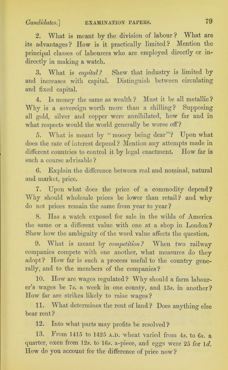 2. Wliat is meant by the division of labour ? What are its advantages? How is it practically limited? Mention the principal classes of labourers who are employed directly or in- directly in making a watch. 3. What is capital? Shew that industry is limited by and increases with capital. Distinguish between circulating and fixed capital. 4. Is money the same as wealth ? Must it be all metallic ? Why is a sovereign worth more than a shilling? Supposing all gold, silver and copper were annihilated, how far and in what respects would the world generally be worse off? 5. What is meant by “ money being dear”? Upon what does the rate of interest depend ? Mention any attempts made in different countries to control it by legal enactment. How far is such a course advisable ? 6. Explain the difference between real and nominal, natural and market, price. 7. Upon what does the price of a commodity depend? Why should wholesale prices be lower than retail? and why do not prices remain the same from year to year ? 8. Has a watch exposed for sale in the wilds of America the same or a different value with one at a shop in London? Shew how the ambiguity of the word value affects the question. 9. What is meant by competition? When two railway companies compete with one another, what measures do they adopt ? How far is such a process useful to the country gene- rally, and to the members of the companies? 10. How are wages regulated ? Why should a farm labour- er’s wages be 7s. a week in one county, and 13s. in another? How far are strikes likely to raise wages? 11. What determines the rent of land ? Does anything else bear rent ? 12. Into what parts may profits be resolved? 13. From 1415 to 1425 a.d. wheat varied from 4.s. to 6s. a quarter, oxen from 12s. to 16s. a-piece, and eggs were 25 for Id. How do you account for the difference of price now ?