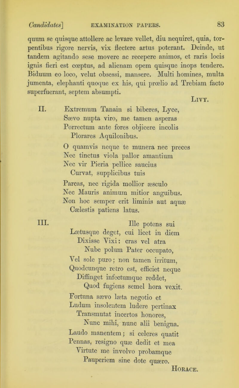 quum se quisque attollere ac levare vellet, diu nequiret, quia, tor- pentibus rigore nervis, vix flectere artus poterant. Deinde, ut tandem agitando sese movere ac recepere animos, et raris locis ignis fieri est coeptus, ad alienam opem quisque inops tendere. Biduum eo loco, velut obsessi, mansere. Multi homines, multa jumenta, elephanti quoque ex his, qui proelio ad Trebiam facto superfuerant, septem absumpti. Livy. II. Extremum Tanain si biberes, Lyce, Saevo nupta viro, me tamen asperas Porrectum ante fores objicere incolis Plorares Aquilonibus. O quamvis neque te munera nec preces Nec tinctus viola pallor amantium Nec vir Pieria pellice saucius Curvat, supplicibus tuis Parcas, nec rigida mollior jesculo Nec Mauris animum mitior anguibus. Non hoc semper erit liminis aut aquae Caelestis patiens latus. HI- Ille potens sui Lcetusque deget, cui licet in diem Dixisse Yixi: eras vel atra Nube polum Pater occupato, Vel sole puro; non tamen irritum, Quodcunque retro est, etficiet neque Diffinget infectumque reddet, Quod fugiens semel bora vexit. Fortuna saevo laeta negotio et Ludum insolentem ludere pertinax Transmutat incertos honores, Nunc mihi, nunc alii benigna. Laudo manentem; si celeres quatit Pennas, resigno quae dedit et mea Virtute me involvo probamque Pauperiem sine dote quaero. Horace.