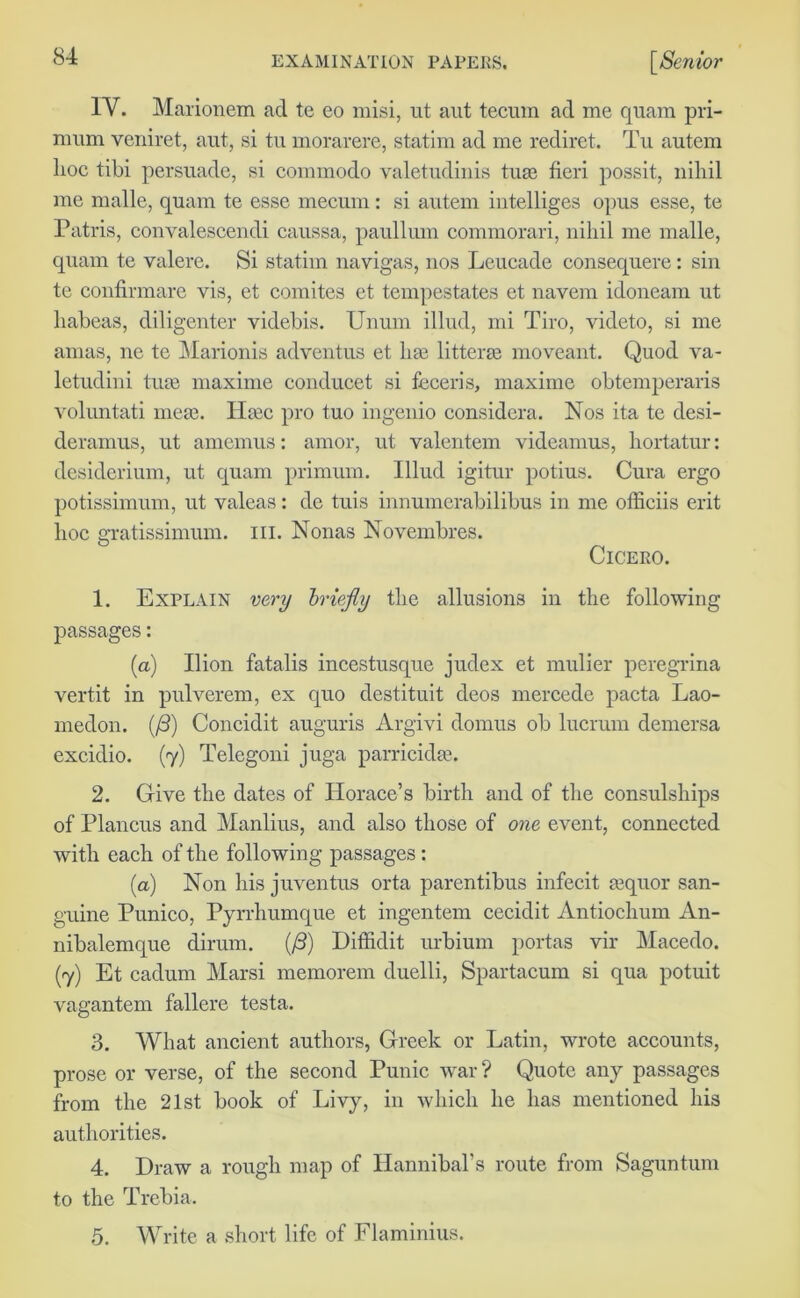 IY. Marionem ad te eo misi, ut aut tecum ad me quam pri- mum veniret, aut, si tu morarere, statim ad me rediret. Tu autem lioc tibi persuade, si commodo valetudinis tiue fieri possit, nihil me malle, quam te esse mecum : si autem intelliges opus esse, te Patris, eonvalescendi caussa, paullum commorari, nihil me malle, quam te valere. Si statim navigas, nos Leucade consequere: sin te confirmare vis, et comites et tempestates et navem idoneam ut habeas, diligenter videbis. Unum illud, mi Tiro, videto, si me amas, ne te Marionis adventus et ha3 litterae moveant. Quod va- letudini true maxime conducet si feceris, maxime obtemperaris voluntati meae. Heec pro tuo ingenio considcra. Nos ita te desi- deramus, ut amemus: amor, ut valentem videamus, hortatur: desiderium, ut quam primum. Illud igitur potius. Cura ergo potissimum, ut valeas: de tuis innumerabilibus in me officiis erit hoc gratissimum. ill. Nonas Novembres. Cicero. 1. Explain very briefly the allusions in the following passages: (a) Ilion fatalis incestusque judex et mulier peregrina vertit in pulverem, ex quo destituit deos mercede pacta Lao- medon. (/3) Concidit auguris Argivi domus ob lucrum demersa excidio. (7) Telegoni juga parrickhe. 2. Give the dates of Horace’s birth and of the consulships of Plancus and Manlius, and also those of one event, connected with each of the following passages: (a) Non his juventus orta parentibus infecit lequor san- guine Punico, Pyrrhumque et ingentem cecidit Antiochum An- nibalemque dirum. (/3) Diffidit urbium portas vir Macedo. (7) Et cadum Marsi memorem duelli, Spartacum si qua potuit vagantem fallere testa. 3. What ancient authors, Greek or Latin, wrote accounts, prose or verse, of the second Punic war? Quote any passages from the 21st book of Livy, in which he has mentioned his authorities. 4. Draw a rough map of Hannibal’s route from Saguntum to the Trebia. 5. Write a short life of Flaminius.