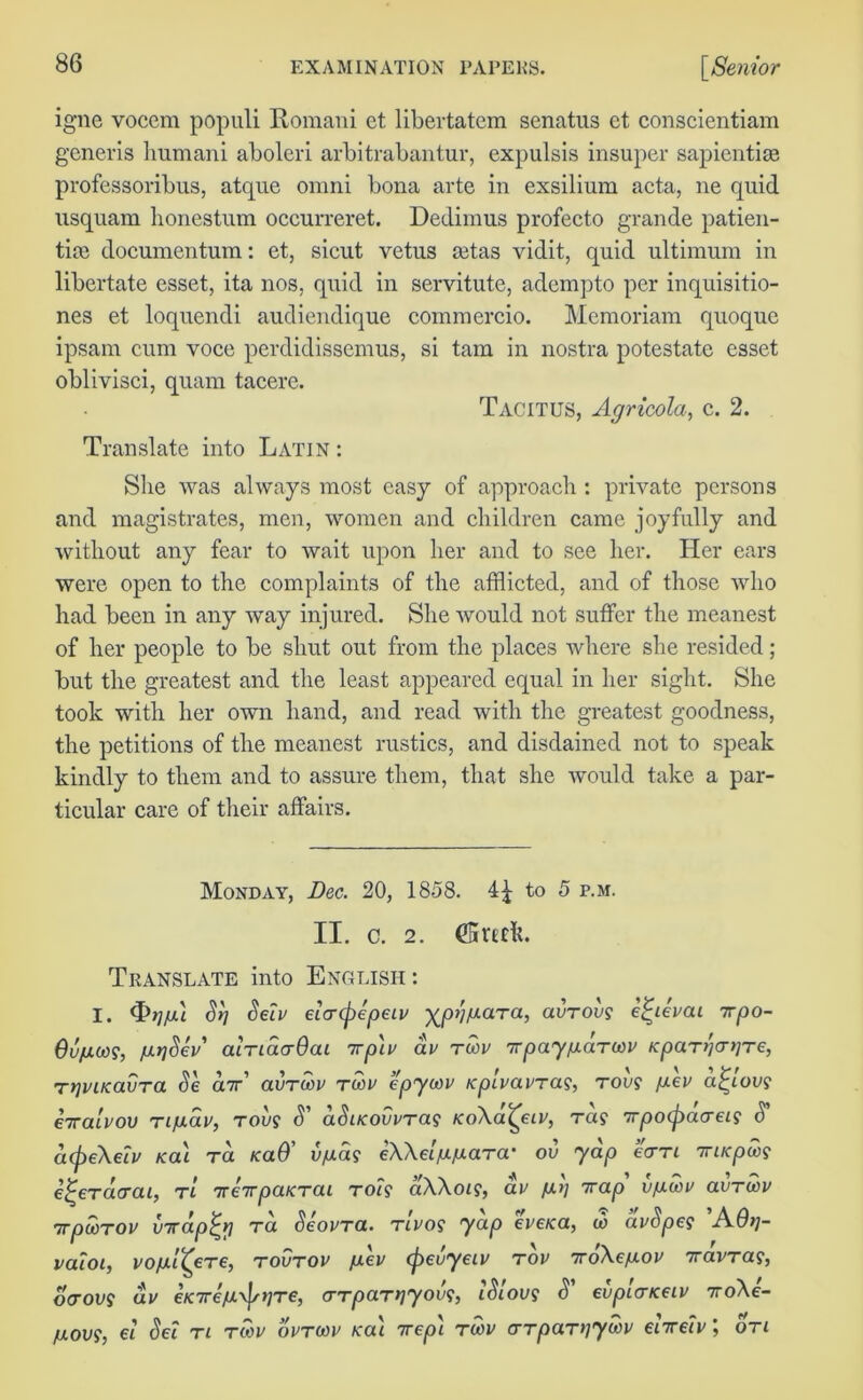 igne vocem populi Romani et libertatem senatus ct conscientiam generis humani aboleri arbitrabantur, expulsis insuper sapientise professoribus, atque omni bona arte in exsilium acta, ne quid usquam honestum occurreret. Dedimus profecto grande patien- tim documentum: et, sicut vetus mtas vidit, quid ultimum in libertate esset, ita nos, quid in servitute, adempto per inquisitio- nes et loquendi audiendique commercio. Memoriam quoque ipsam cum voce perdidissemus, si tarn in nostra potestate esset oblivisci, quam tacere. Tacitus, Agricola, c. 2. Translate into Latin : She was always most easy of approach : private persons and magistrates, men, women and children came joyfully and without any fear to wait upon her and to see her. Her ears were open to the complaints of the afflicted, and of those who had been in any way injured. She would not suffer the meanest of her people to be shut out from the places where she resided; but the greatest and the least appeared equal in her sight. She took with her own hand, and read with the greatest goodness, the petitions of the meanest rustics, and disdained not to speak kindly to them and to assure them, that she would take a par- ticular care of their affairs. Monday, Dec. 20, 1858. 41 to 5 p.m. II. c. 2. (5rmk. Translate into English: I. <T>7/u Sri Seiv e'urcpepeiv ■^pii/aara, aurovs efyevai 7rpo- Qvum, larjSev' alnaa-Qai irp'iv av rwv Tpay^arwv Kpanjnire, TtjviKavra Se aw’ aurcop tcop epycov Kpivavrag, top? fxcv afyov? eiralvov rifxav, rou$ S' aSacovvTag koXcl^clv, Ta? Trpocpacrei? S' a(pe\eiv /cat ra icaO’ vfiag eWa/afxara' ov yap earn iriKpw? e^eracrai, rt tcirpaKrai rot? aXXot?, ap fit] Trap vfxwv avTU>v 7rpooTOU (ncap^y Ta SeovTa. tivos yap cve<a, to avSpes A6t]- vaioi, vofxl^ere, tovtov /uev (pevyeiv top troXe/xov wapra?, otrot/? av €K7reju\pt)Te, <TTparr]yov<;, iSloug S' evpiarKCiv xoXe- /j.ovs, ei Set tl rtop optcop Ka\ irep'i twp crTpaniywv e'nreiv; on