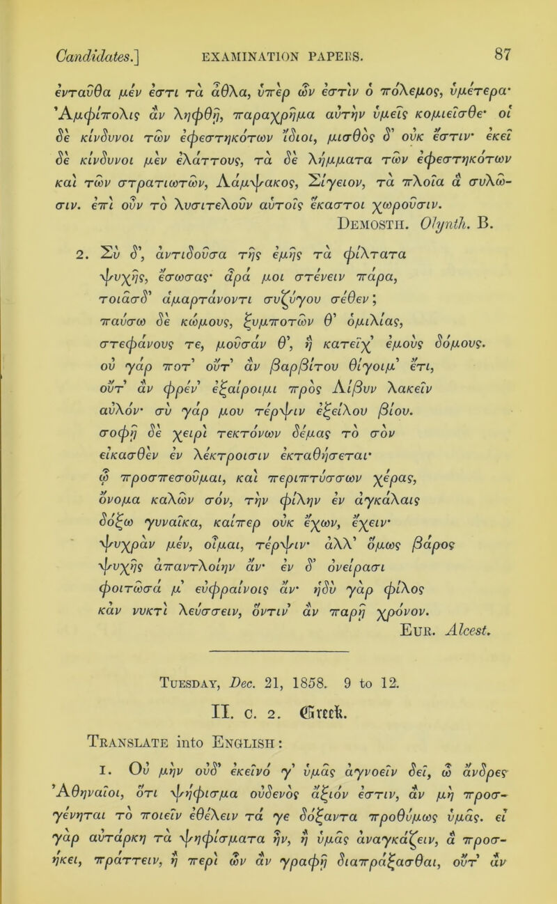 evravQa [lev ecrrt ra aOXa, virep cov cttiv 6 7roXe/xo?, vfxerepa 'A./uapliroXis av \i](p6r), 7rapa^pyj/ui.a avTrjv v/aei$ KoyieicrOe' ol Se kivSvvoi rcov ecpecrryKOTOOV ’ISioi, /aicrOoi S' ovk ecrTiv enei Se kivSvvoi /aev eXarrovs, ra Se Xi'i/a/aara tcov ecpecrTtjKOTWV /cai tcov crTpaTicoTcov, Ad/u\p-aKO?, 'Elyeiov, to. 7rXoia a crv\u>- <TIV. 67T4 OVV TO Xu(74TeXoUV aUTOi? CKCtCTTOl yWpOVOTLV. Demostii. Olynth. B. 2. 2u <T, avTiSovcra rrj? ra (plXrara yfsvxfc ecrcocra?* cfpa /xoi crTei'eti' 7rapa, TOiacrS’ d/aapTavovTi crv^vyov creOev, Travcrco Se kcojulovs, ^v/uhtotcov 6' ofuXla?, aretpavovs re, /uovcrav 6', rj /careF^’ epiovg So/aov?. ’ ' ’ J/ i «fc /O /D / /V 1 ■>/ ou 'yap 7tot our av pappiTOv uiyoifx ere, ovt av (ppev ej-aipoi/ii 7rpo? A//3uv XaKeiv avXov erv yap /uov Tepxfsiv e^elXov /3lov. aroeprj Se Xeip'1 tcktovcov Sepias to ctov eiKacrOev ev XeKTpoicriv €KTa6)j<reTar co 7rpocr7recroviuai, Ka\ irepurrvcrcrcov }(epa?, ovofxa KaXcov crov, ttjv (plXqv ev ay/caXa*? So^co yvvat/ca, Ka'nrep ovk e'xcov, e'xeiv ^vxpdv p.ev, oljaai, tepxfsiv aXX’ ojucog (3apos 'J'VXW SiravTXolpv av ev S’ oveipacri (poircocrd pi evcppaivoi? aV >/$u yap <pl\og kuv vvktI Xevucreiv, ovtiv av 7raprj ^poVov. Eur. Alcest. Tuesday, Dec. 21, 1858. 9 to 12. II. c. 2. dBrccL Translate into English : I. Ou /JLY]V 0\)S' eKeivo y v/adg dyvoetv Sei, co avSpe? ’AQrjvaloi, oti \jst](picr/xa ovSevot a^iov ecrTiv, av imp irpocr- yevrjrai to 7roieFv eOeXeiv ta ye So^avTa nrpoQvpiaos vpids. ei yap avTapKrj tu ■v|^>?('jf)/cr/aaTa S vpias avayKa^eiv, a 7rpocr- t]Kei, irpaTTeiv, rj ttep\ cov av ypaipjj SiaTpa^acrOai, ovt dv