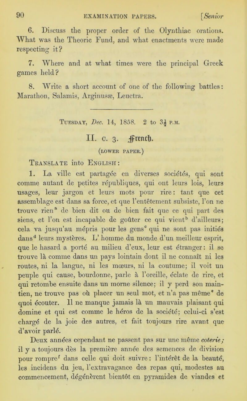 6. Discuss the proper order of the Olynthiac orations. What was the Theoric Fund, and what enactments were made respecting it? 7. Where and at what times were the principal Greek games held? 8. Write a short account of one of the following battles: Marathon, Salamis, Arginusje, Leuctra. Tuesday, Dec. 14, 1858. 2 to 3^ p.m. II. c. 3. Jprtncl). (lower paper.) Translate into English: 1. La ville est partagde en diverses socidtds, qui sont comme autant de petites republiques, qui ont leurs lois, leurs usages, leur jargon et leurs mots pour rire: tant que cet assemblage est dans sa force, et que l’entetement subsiste, l’on ne trouve riena de bien dit ou de bien fait que ce qui part des siens, et l’on est incapable de gohter ce qui vientb d’ailleurs; cela va jusqu’au mdpris pour les gens0 qui ne sont pas initids dansd lems mystdres. L’ homme du monde d’un meilleur esprit, que le hasard a porte au milieu d’eux, leur est Stranger: il se trouve lit comme dans un pays lointain dont il ne connait ni les routes, ni la langue, ni les mceurs, ni la coutume; il voit un peuple qui cause, bourdonne, parle a l’oreille, delate de rire, et qui retombe ensuite dans un morne silence; il y perd son main- tien, ne trouve pas oh placer un seul mot, et n’a pas meme* de quoi ecouter. 11 ne manque jamais la un mauvais plaisant qui domine et qui est comme le hdros de la socidte; celui-ci s’est chargd de la joie des autres, et fait toujours rire avant que d’avoir parld. Deux anndes cependant ne passent pas sur une mdme coterie; il y a toujours dds la premidre annde des semences de division pour rompref dans celle qui doit suivre: l’interdt de la beautd, les incidens du jeu, l’extravagance des repas qui, modestes au commencement, ddgdndrent bientdt en pyramides de viandes et