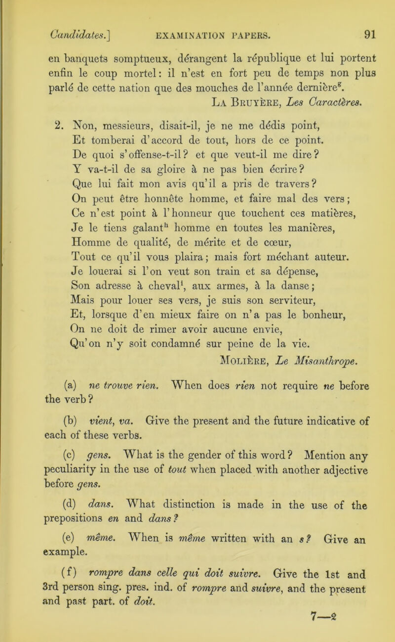 en banquets somptueux, ddrangent la rdpublique et lui portent enfin le coup mortel: il n’est en fort peu de temps non plus parld de cette nation que des mouches de l’annee demibre8. La Bruyere, Les Car acl^res. 2. Non, messieurs, disait-il, je ne me dddis point, Et tomberai d’accord de tout, hors de ce point. De quoi s’offense-t-il? et que veut-il me dire? Y va-t-il de sa gloire it ne pas bien dcrire? Que lui fait mon avis qu’il a pris de travers? On peut etre honnete horn me, et faire mal des vers; Ce n’est point it l’honneur que touchent ces mati&res, Je le tiens galant*1 homme en toutes les mani&res, Homme de quality, de mdrite et de coeur, Tout ce qu’il vous plaira; mais fort mechant auteur. Je louerai si l’on veut son train et sa ddpense, Son adresse h cheval*, aux armes, it la danse; Mais pour louer ses vers, je suis son serviteur, Et, lorsque d’en mieux faire on n’a pas le bonheur, On ne doit de rimer avoir aucune envie, Qu’on n’y soit condamnd sur peine de la vie. MoLihuE, Le Misanthrope. (a) ne trouve rien. When does rien not require ne before the verb ? (b) vient, va. Give the present and the future indicative of each of these verbs. (c) gens. What is the gender of this word ? Mention any peculiarity in the use of tout when placed with another adjective before gens. (d) dans. What distinction is made in the use of the prepositions en and dans ? (e) meme. When is m$me written with an st Give an example. (f) rompre dans celle qui doit suivre. Give the 1st and 3rd person sing. pres. ind. of rompre and suivre, and the present and past part, of doit. 7—2