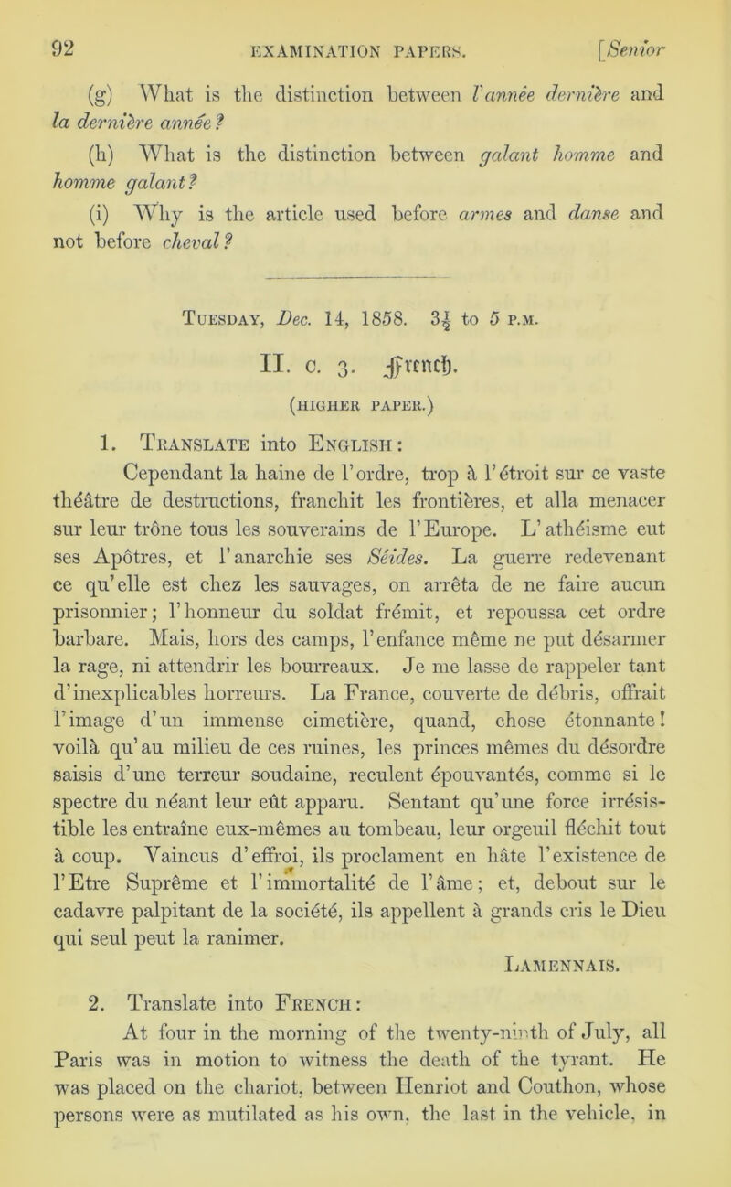 (g) What is the distinction between Vannee dernilre and la dernih'e annee ? (h) What is the distinction between galant homme and homme galant? (i) Why is the article used before armes and danse and not before cheval? Tuesday, Dec. 14, 1858. to 5 p.m. II. c. 3. Jfvend). (higher paper.) 1. Translate into English: Cependant la haine de l’ordre, trop h l’dtroit sur ce vaste theatre de destructions, franchit les frontikres, et alia menacer sur leur trone tous les souverains de V Europe. L’ athdsme eut ses Apotres, et 1! anarchie ses Seides. La guerre redevenant ce qu’elle est chez les sauvages, on arreta de ne faire aucun prisonnier; l’lionneur du soldat fremit, et repoussa cet ordre barbare. Mais, hors des camps, renfance meme ne put ddsarmer la rage, ni attendrir les bourreaux. Je me lasse de rappeler tant d’inexplicables horreurs. La France, couverte de debris, offrait I image d’un immense cimetiere, quand, chose etonnante! voilh qu’au milieu de ces ruines, les princes mernes du ddsordre saisis d’une terreur soudaine, reculent dpouvantes, comme si le spectre du n&mt lem- eht apparu. Sentant qu’une force irresis- tible les entraine eux-memes au tombeau, leur orgeuil flediit tout a coup. Yaincus d’etfroi, ils proclament en hate 1’existence de l’Etre Supreme et limmortalite de Tame; et, debout sur le cadavre palpitant de la societe, ils appellent a grands cris le Dieu qui seul peut la ranimer. IjAMENNAIS. 2. Translate into French: At four in the morning of the twenty-ninth of July, all Paris was in motion to witness the death of the tyrant. He was placed on the chariot, between Henriot and Couthon, whose persons were as mutilated as Iris own, the last in the vehicle, in