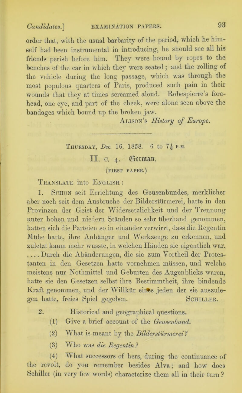 order that, with the usual barbarity of the period, which he him- self had been instrumental in introducing, he should see all his friends perish before him. They were bound by ropes to the benches of the car in which they were seated; and the rolling of the vehicle during the long passage, which was through the most populous quarters of Paris, produced such pain in their wounds that they at times screamed aloud. Robespierre’s fore- head, one eye, and part of the cheek, were alone seen above the bandages which bound up the broken jaw. Alison’s History of Europe. Thursday, Dec. 1G, 1858. 6 to 7| p.m. II. c. 4. (German. (first paper.) Translate into English : 1. Schon seit Errichtung des Geusenbundes, merklicher aber noch seit dem Ausbruche der Bilderstiirmerei, liatte in den Provinzen der Geist der Widersetzlichkeit und der Trennung unter hohen und niedem Stiinden so sehr uberhand genommen, batten sich die Parteien so in einander verwirrt, dass die Regentin Muhe liatte, ihre Anhanger und Werkzeuge zu erkennen, und zuletzt kaum mehr wusste, in welchen Handen sie eigentlich war. .... Durcli die Abanderungen, die sie zum Vortheil der Protes- tanten in den Gesetzen liatte vornehmen milssen, und welche meistens nur Nothmittel und Geburten des Augenblicks waren, liatte sie den Gesetzen selbst ihre Bestimmtheit, ihre bindende Kraft genommen, und der Willkiir eirfcs jeden der sie auszule- gen hatte, freies Spiel gegeben. Schiller. 2. Historical and geographical questions. (1) Give a brief account of the Geusenbund. (2) What is meant by the Bilderstiirmerei? (3) Who was die Regentin ? (4) What successors of hers, during the continuance of the revolt, do you remember besides Alva; and how does Schiller (in very few words) characterize them all in their turn?