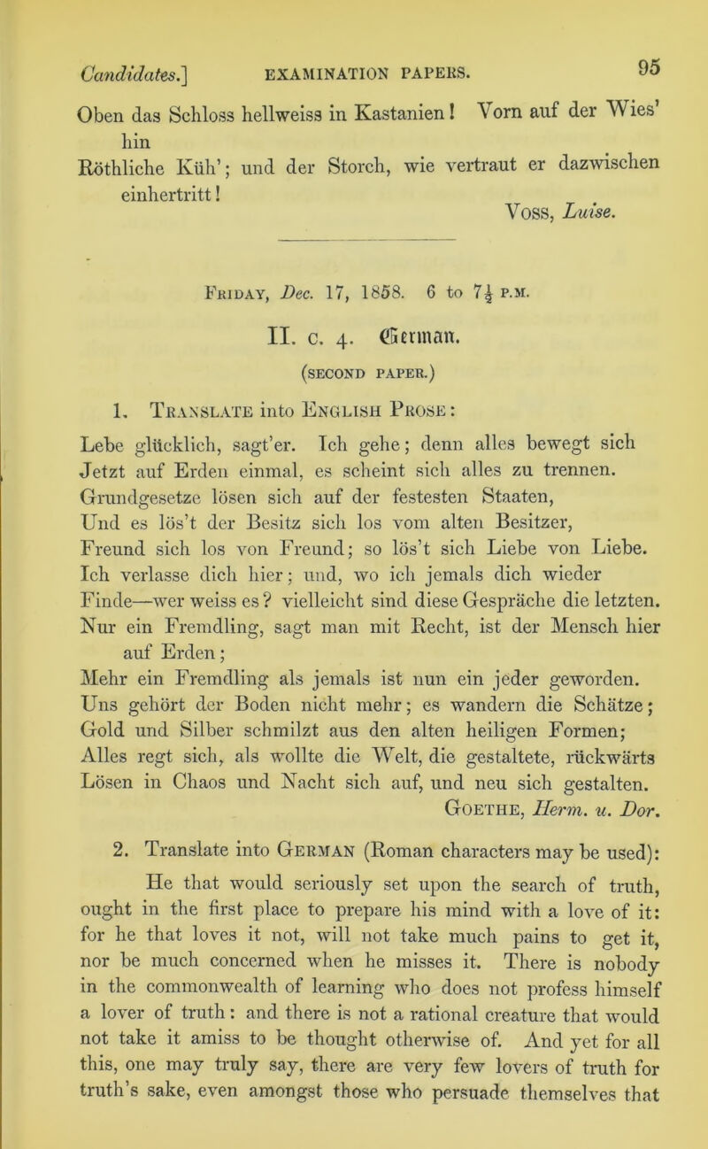 Oben das Schloss hellweiss in Kastanien! Vorn auf der Wies bin Rothliche Kiih’; und der Storch, wie vertraut er dazwischen einhertritt! Voss, Luise. Friday, Dec. 17, 1858. 6 to 7^ p.m. II. c. 4. dfiennan. (second paper.) L Translate into English Prose : Lebe glttcklich, sagt’er. Ich gehe; denn alles bewegt sich Jetzt auf Erden einmal, es scheint sich alles zu trennen. Grundgesetze losen sich auf der festesten Staaten, Und es los’t der Besitz sich los vom alten Besitzer, Freund sich los von Freund; so los’t sich Liebe von Liebe. Ich verlasse dich hier; und, wo ich jemals dich wieder Finde—wer weiss es? vielleicht sind diese Gesprache die letzten. Nur ein Fremdling, sagt man mit Recht, ist der Mensch hier auf Erden; Mehr ein Fremdling als jemals ist nun ein jeder geworden. Uns gehort der Boden nicht mehr; es wandern die Schatze; Gold und Silber schmilzt aus den alten heiligen Formen; Alles regt sich, als wollte die Welt, die gestaltete, riickwarts Losen in Chaos und Nacht sich auf, und neu sich gestalten. Goethe, Herm. u. Dor. 2. Translate into German (Roman characters may be used): He that would seriously set upon the search of truth, ought in the first place to prepare his mind with a love of it: for he that loves it not, will not take much pains to get it, nor be much concerned when he misses it. There is nobody in the commonwealth of learning who does not profess himself a lover of truth: and there is not a rational creature that would not take it amiss to be thought otherwise of. And yet for all this, one may truly say, there are very few lovers of truth for truth’s sake, even amongst those who persuade themselves that