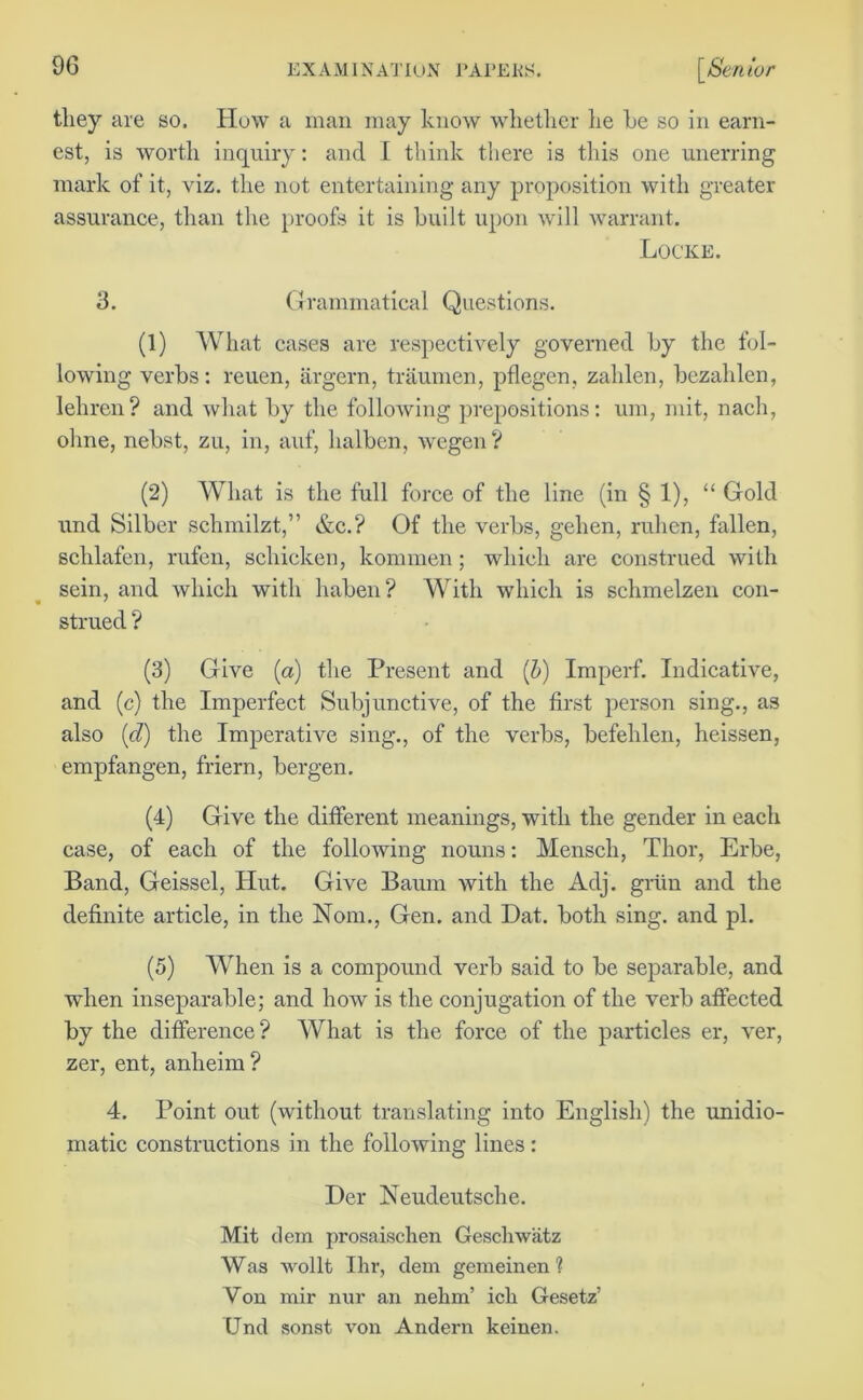tliey are so. How a man may know whether lie he so in earn- est, is worth inquiry: and I think there is this one unerring mark of it, viz. the not entertaining any proposition with greater assurance, than the proofs it is built upon will warrant. Locke. 3. Grammatical Questions. (1) What cases are respectively governed by the fol- lowing verbs: reuen, argern, traumen, pflegen, zahlen, bezahlen, lehren? and what by the following prepositions: um, mit, nach, ohne, nebst, zu, in, auf, lialben, wegen ? (2) What is the full force of the line (in § 1), “ Gold und Silber schmilzt,” &c.? Of the verbs, gehen, ruhen, fallen, schlafen, rufen, schicken, kommen; which are construed with sein, and which with haben? With which is schmelzen con- » ' strued ? (3) Give (a) the Present and (b) Imperf. Indicative, and (c) the Imperfect Subjunctive, of the first person sing., as also (d) the Imperative sing., of the verbs, befehlen, heissen, empfangen, friern, bergen. (4) Give the different meanings, with the gender in each case, of each of the following nouns: Mensch, Thor, Erbe, Band, Geissel, Hut. Give Baum with the Adj. grttn and the definite article, in the Nom., Gen. and Dat. both sing, and pi. (5) When is a compound verb said to be separable, and when inseparable; and how is the conjugation of the verb affected by the difference? What is the force of the particles er, ver, zer, ent, anheim? 4. Point out (without translating into English) the unidio- matic constructions in the following lines: Der Neudeutsche. Mit clem prosaischen Gescliwatz Was wollt Ihr, dem gemeinen ? Von mir nur an nelim’ ick Gesetz’ Und sonst von Andern keinen.