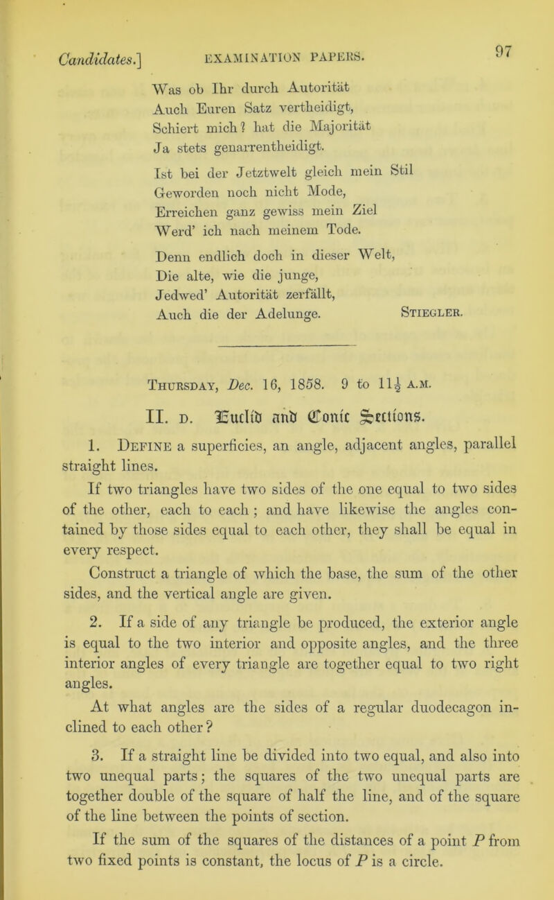 Was ob 1 hr (lurch Autoritiit Audi Euren Satz vertheidigt, Schiei’t mich 1 hat die Majoritat Ja stets genarrentheidigt. 1st bei der Jetztwelt gleich mein Stil Geworden noch niclit Mode, Erreichen ganz gewiss mein Ziel Werd’ ich nach meinem Tode. Denn endlich docli in dieser Welt, Die alte, wie die junge, Jedwed’ Autoritiit zerfiillt, Auch die der Adelunge. Stiegler. Thursday, Dec. 16, 1858. 9 to 11^ a.m. II. d. lEucItiJ nnb Conte Sections. 1. Define a superficies, an angle, adjacent angles, parallel straight lines. If two triangles have two sides of the one equal to two side3 of the other, each to each ; and have likewise the angles con- tained by those sides equal to each other, they shall be equal in every respect. Construct a triangle of which the base, the sum of the other sides, and the vertical angle are given. 2. If a side of any triangle be produced, the exterior angle is equal to the two interior and opposite angles, and the three interior angles of every triangle are together equal to two right angles. At what angles are the sides of a regular duodecagon in- clined to each other ? 3. If a straight line be divided into two equal, and also into two unequal parts; the squares of the two unequal parts are together double of the square of half the line, and of the square of the line between the points of section. If the sum of the squares of the distances of a point P from two fixed points is constant, the locus of P is a circle.