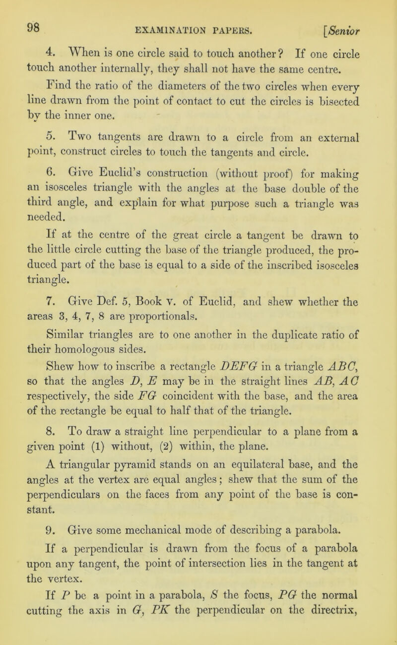 4. When is one circle said to touch another ? If one circle touch another internally, they shall not have the same centre. Find the ratio of the diameters of the two circles when every line drawn from the point of contact to cut the circles is bisected by the inner one. 5. Two tangents are drawn to a circle from an external point, construct circles to touch the tangents and circle. 6. Give Euclid’s construction (without proof) for making an isosceles triangle with the angles at the base double of the third angle, and explain for what purpose such a triangle was needed. It at the centre of the great circle a tangent be drawn to the little circle cutting the base of the triangle produced, the pro- duced part of the base is equal to a side of the inscribed isosceles triangle. 7. Give Def. 5, Book V. of Euclid, and shew whether the areas 3, 4, 7, 8 are proportionals. Similar triangles are to one another in the duplicate ratio of their homologous sides. Shew how to inscribe a rectangle DEFG in a triangle ABC, so that the angles D, E may be in the straight lines AB, A C respectively, the side EG coincident with the base, and the area of the rectangle be equal to half that of the triangle. 8. To draw a straight line perpendicular to a plane from a given point (1) without, (2) within, the plane. A triangular pyramid stands on an equilateral base, and the angles at the vertex are equal angles; shew that the sum of the perpendiculars on the faces from any point of the base is con- stant. 9. Give some mechanical mode of describing a parabola. If a perpendicular is drawn from the focus of a parabola upon any tangent, the point of intersection lies in the tangent at the vertex. If P be a point in a parabola, S the focus, EG the normal cutting the axis in G, PK the perpendicular on the directrix,