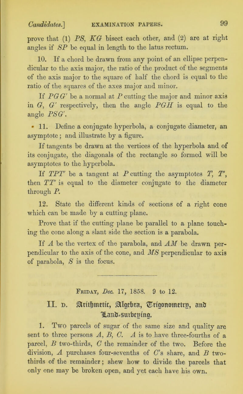 prove that (1) PS, KG bisect each other, and (2) are at right angles if SP be equal in length to the latus rectum. 10. If a chord be drawn from any point of an ellipse perpen- dicular to the axis major, the ratio of the product of the segments of the axis major to the square of half the chord is equal to the ratio of the squares of the axes major and minor. If PGG' be a normal at P cutting the major and minor axis in G, G' respectively, then the angle PGH is equal to the angle PSG'. • 11. Define a conjugate hyperbola, a conjugate diameter, an asymptote; and illustrate by a figure. If tangents be drawn at the vertices of the hyperbola and of its conjugate, the diagonals of the rectangle so formed will be asymptotes to the hyperbola. If TPT be a tangent at P cutting the asymptotes T, T', then TT' is equal to the diameter conjugate to the diameter through P. 12. State the different kinds of sections of a right cone which can be made by a cutting plane. Prove that if the cutting plane be parallel to a plane touch- ing the cone along a slant side the section is a parabola. If A be the vertex of the parabola, and AM be drawn per- pendicular to the axis of the cone, and MS perpendicular to axis of parabola, S is the focus. Friday, Dec. 17, 1858. 9 to 12. II. d. Algebra, TOgonometrg, anti Uanthswbcpfng. 1. Two parcels of sugar of the same size and quality are sent to three persons A, B, C. A is to have three-fourths of a parcel, B two-thirds, C the remainder of the two. Before the division, A purchases four-sevenths of (7s share, and B two- thirds of the remainder; shew how to divide the parcels that only one may be broken open, and yet each have his own.
