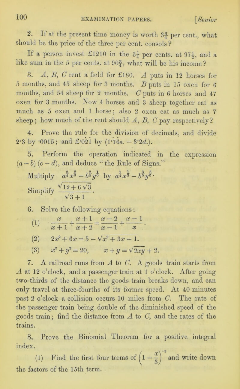 2. If at the present time money is worth per cent., what should he the price of the three per cent, consols ? If a person invest £1210 in the per cents, at 97^, and a like sum in the 5 per cents, at 90§, what will be his income ? 3. A, B, C rent a field for £180. A puts in 12 horses for 5 months, and 45 sheep for 3 months. B puts in 15 oxen for 6 months, and 54 sheep for 2 months. C puts in 6 horses and 47 oxen for 3 months. Now 4 horses and 3 sheep together eat as much as 5 oxen and 1 horse; also 2 oxen eat as much as 7 sheep ; how much of the rent should A, B, C pay respectively V 4. Prove the rule for the division of decimals, and divide 2*3 by ’0015 ; and £*02i by (1*765. — 3*2d.). 5. Perform the operation indicated in the expression (a — b)(c — d), and deduce “ the Rule of Signs.” 32 2 1 ^ n Multiply cB— b'°y% by ofi — br,ya * Simplify V12 + 6V3 V3+T~ 6. Solve the following equations: , . x x + \ x — 2 x — 1 x + 1 x + 2 x— 1 x (2) 2x2+6x = 5- \/x2+ 3aTTT. (3) x + y2 = 20, x + y — 2xy + 2. 7. A railroad runs from A to G. A goods train starts from A at 12 o’clock, and a passenger train at 1 o’clock. After going two-thirds of the distance the goods train breaks down, and can only travel at tliree-fourths of its former speed. At 40 minutes past 2 o’clock a collision occurs 10 miles from C. The rate of the passenger train being double of the diminished speed of the goods train; find the distance from A to C, and the rates of the trains. 8. Prove the Binomial Theorem for a positive integral index. (1) Find the first four terms of ^1 — '-] and write down the factors of the 15th term. x -3