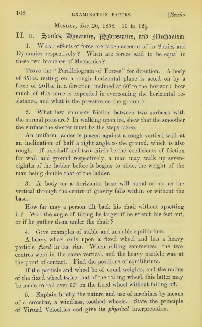 Monday, Dec. 20, 1858. 10 to 12|. II. d. Statics, Bpamtcs, f^ybrostafi'cs, anti jftHecfjantsm. 1. What effects offeree are taken account of in Statics and Dynamics respectively? When are forces said to be equal in these two branches of Mechanics ? Prove the “ Parallelogram of Forces” for direction. A body ot 85lbs. resting on a rough horizontal plane is acted on by a force of 20lbs. in a direction inclined at 60° to the horizon: how much of this force is expended in overcoming the horizontal re- sistance, and what is the pressure on the ground? 2. What law connects friction between two surfaces with the normal pressure ? In walking upon ice, shew that the smoother the surface the shorter must be the steps taken. An uniform ladder is placed against a rough vertical wall at an inclination of half a right angle to the ground, which is also rough. If one-half and two-thirds be the coefficients of friction for wall and ground respectively, a man may walk up seven- eighths of the ladder before it begins to slide, the weight of the man being double that of the ladder. 3. A body on a horizontal base will stand or not as the vertical through the centre of gravity falls within or without the base. How far may a person tilt back his chair without upsetting it ? Will the angle of tilting be larger if he stretch his feet out, or if he gather them under the chair ? 4. Give examples of stable and unstable equilibrium. A heavy wheel rolls upon a fixed wheel and has a heavy particle fixed in its rim. When rolling commenced the two centres were in the same vertical, and the heavy particle was at the point of contact. Find the positions of equilibrium. If the particle and wheel be of equal weights, and the radius of the fixed wheel twice that of the rolling wheel, this latter may be made to roll over 60° on the fixed wheel without falling off 5. Explain briefly the nature and use of machines by means of a crowbar, a windlass, toothed wheels. State the principle of Virtual Velocities and give its physical interpretation.