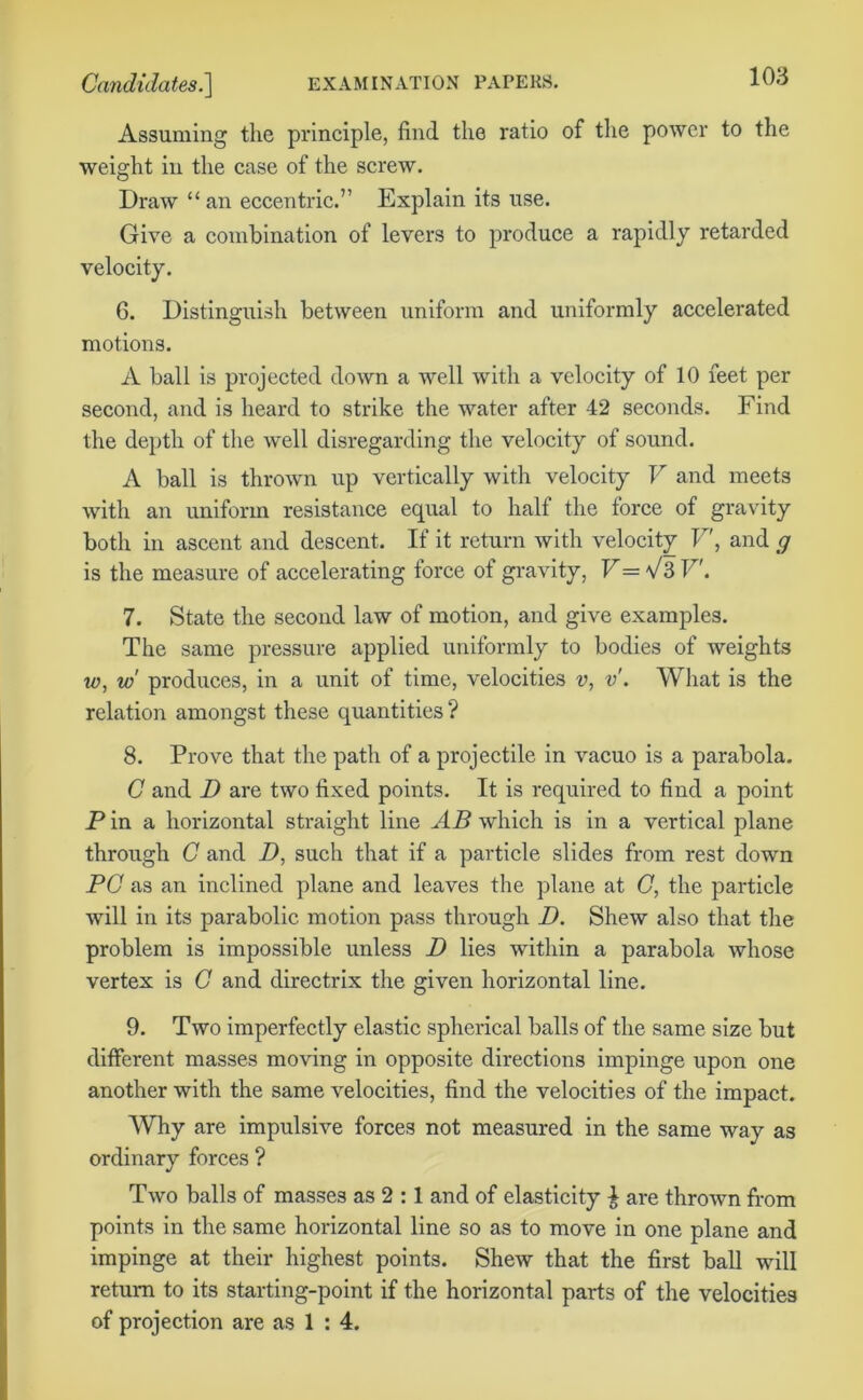 Assuming the principle, find the ratio of the power to the weight in the case of the screw. Draw “an eccentric.” Explain its use. Give a combination of levers to produce a rapidly retarded velocity. 6. Distinguish between uniform and uniformly accelerated motions. A ball is projected down a well with a velocity of 10 feet per second, and is heard to strike the water after 42 seconds. Find the depth of the well disregarding the velocity of sound. A ball is thrown up vertically with velocity V and meets with an uniform resistance equal to half the force of gravity both in ascent and descent. If it return with velocity V, and g is the measure of accelerating lorce ot gravity, V= V3 V. 7. State the second law of motion, and give examples. The same pressure applied uniformly to bodies of weights w, w produces, in a unit of time, velocities v, v. What is the relation amongst these quantities ? 8. Prove that the path of a projectile in vacuo is a parabola. C and D are two fixed points. It is required to find a point P in a horizontal straight line AB which is in a vertical plane through C and D, such that if a particle slides from rest down PC as an inclined plane and leaves the plane at C, the particle will in its parabolic motion pass through D. Shew also that the problem is impossible unless D lies within a parabola whose vertex is C and directrix the given horizontal line. 9. Two imperfectly elastic spherical balls of the same size but different masses moving in opposite directions impinge upon one another with the same velocities, find the velocities of the impact. Why are impulsive forces not measured in the same way as ordinary forces ? Two balls of masses as 2 :1 and of elasticity £ are thrown from points in the same horizontal line so as to move in one plane and impinge at their highest points. Shew that the first ball will return to its starting-point if the horizontal parts of the velocities