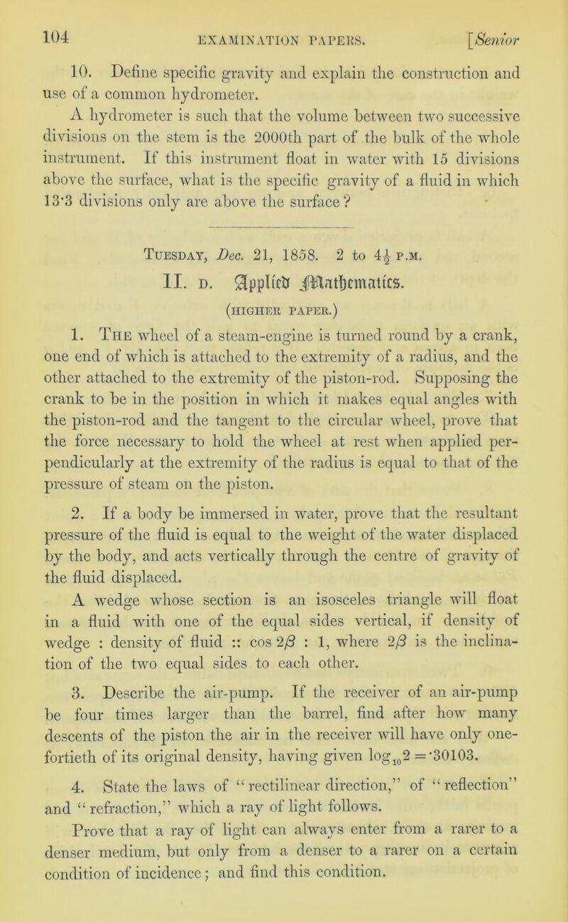 10. Define specific gravity and explain the construction and use of a common hydrometer. A hydrometer is such that the volume between two successive divisions on the stem is the 2000th part of the bulk of the whole instrument. If this instrument float in water with 15 divisions above the surface, what is the specific gravity of a fluid in which 13*3 divisions only are above the surface? Tuesday, Dec. 21, 1858. 2 to 4^ p.m. II. d. Sippltcb JHatbcmattcs. (higher paper.) 1. The wheel of a steam-engine is turned round by a crank, one end of which is attached to the extremity of a radius, and the other attached to the extremity of the piston-rod. Supposing the crank to be in the position in which it makes equal angles with the piston-rod and the tangent to the circular wheel, prove that the force necessary to hold the wheel at rest when applied per- pendicularly at the extremity of the radius is equal to that of the pressure of steam on the piston. 2. If a body be immersed in water, prove that the resultant pressure of the fluid is equal to the weight of the water displaced by the body, and acts vertically through the centre of gravity of the fluid displaced. A wedge whose section is an isosceles triangle will float in a fluid with one of the equal sides vertical, if density of wedge : density of fluid :: cos 2(3 : 1, where 2/3 is the inclina- tion of the two equal sides to each other. 3. Describe the air-pump. If the receiver of an air-pump be four times larger than the barrel, find after how many descents of the piston the air in the receiver will have only one- fortieth of its original density, having given log 102 =-30103. 4. State the laws of “rectilinear direction,” of “reflection” and “ refraction,” which a ray of light follows. Prove that a ray of light can always enter from a rarer to a denser medium, but only from a denser to a rarer on a certain condition of incidence; and find this condition.