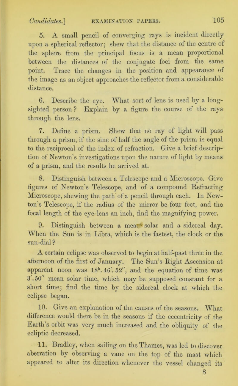 5. A small pencil of converging rays is incident directly upon a spherical reflector; shew that the distance of the centre of the sphere from the principal focus is a mean proportional between the distances of the conjugate foci from the same point. Trace the changes in the position and appearance of the image as an object approaches the reflector from a considerable distance. 6. Describe the eye. What sort of lens is used by a long- sighted person? Explain by a figure the course of the rays through the lens. 7. Define a prism. Shew that no ray of light will pass through a prism, if the sine of half the angle of the prism is equal to the reciprocal of the index of refraction. Give a brief descrip- tion of Newton’s investigations upon the nature of light by means of a prism, and the results he arrived at. 8. Distinguish between a Telescope and a Microscope. Give figures of Newton’s Telescope, and of a compound Refracting Microscope, shewing the path’ of a pencil through each. In New- ton’s Telescope, if the radius of the mirror be four feet, and the focal length of the eye-lens an inch, find the magnifying power. 9. Distinguish between a meat* solar and a sidereal day. When the Sun is in Libra, which is the fastest, the clock or the sun-dial ? A certain eclipse was observed to begin at half-past three in the afternoon of the first of January. The Sun’s Right Ascension at apparent noon was 18h. 46'. 52, and the equation of time was 3'. 50 mean solar time, which may be supposed constant for a short time; find the time by the sidereal clock at which the eclipse began. 10. Give an explanation of the causes of the seasons. What difference would there be in the seasons if the eccentricity of the Earth’s orbit was very much increased and the obliquity of the ecliptic decreased. 11. Bradley, when sailing on the Thames, was led to discover aberration by observing a vane on the top of the mast which appeared to alter its direction whenever the vessel changed its 8